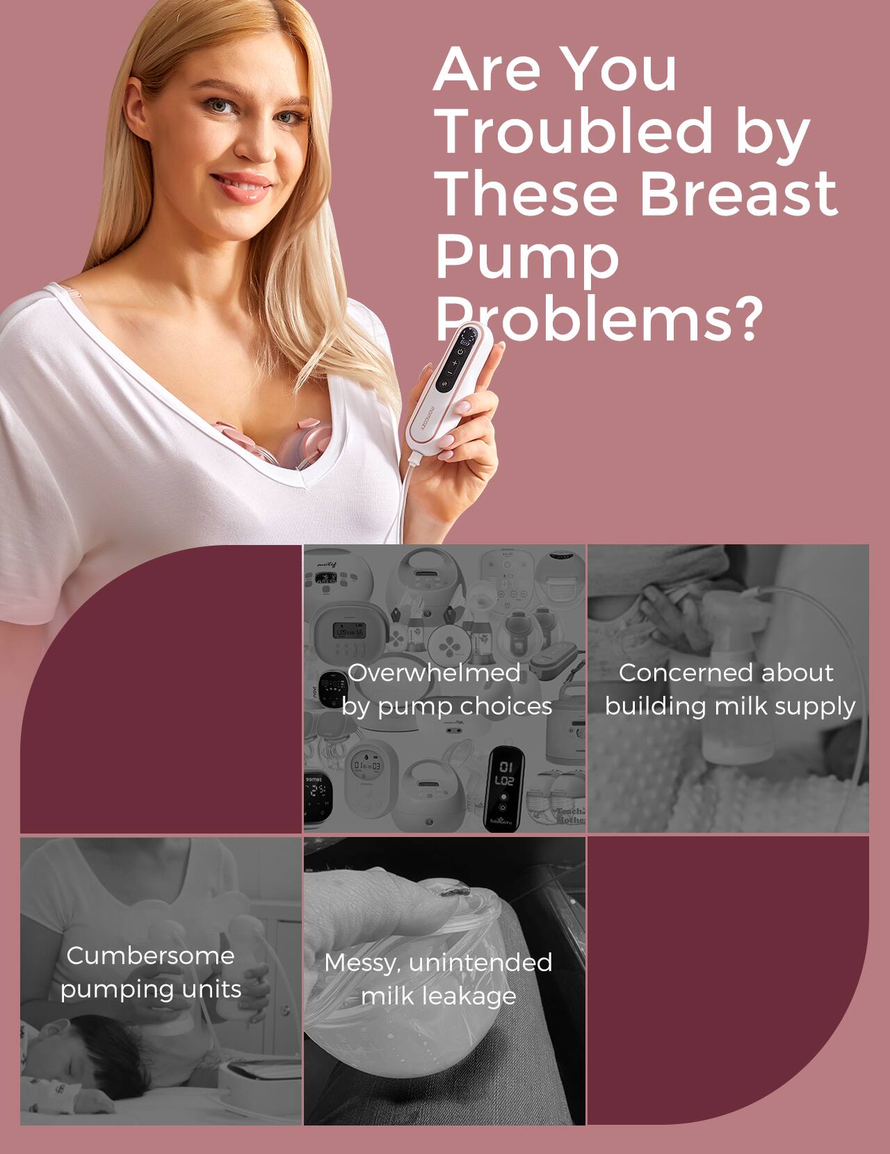 Are You Troubled by These Breast Pump Problems? Overwhelmed by pump choices, Concerned about building milk supply, Cumbersome pumping units, Messy, unintended milk leakage