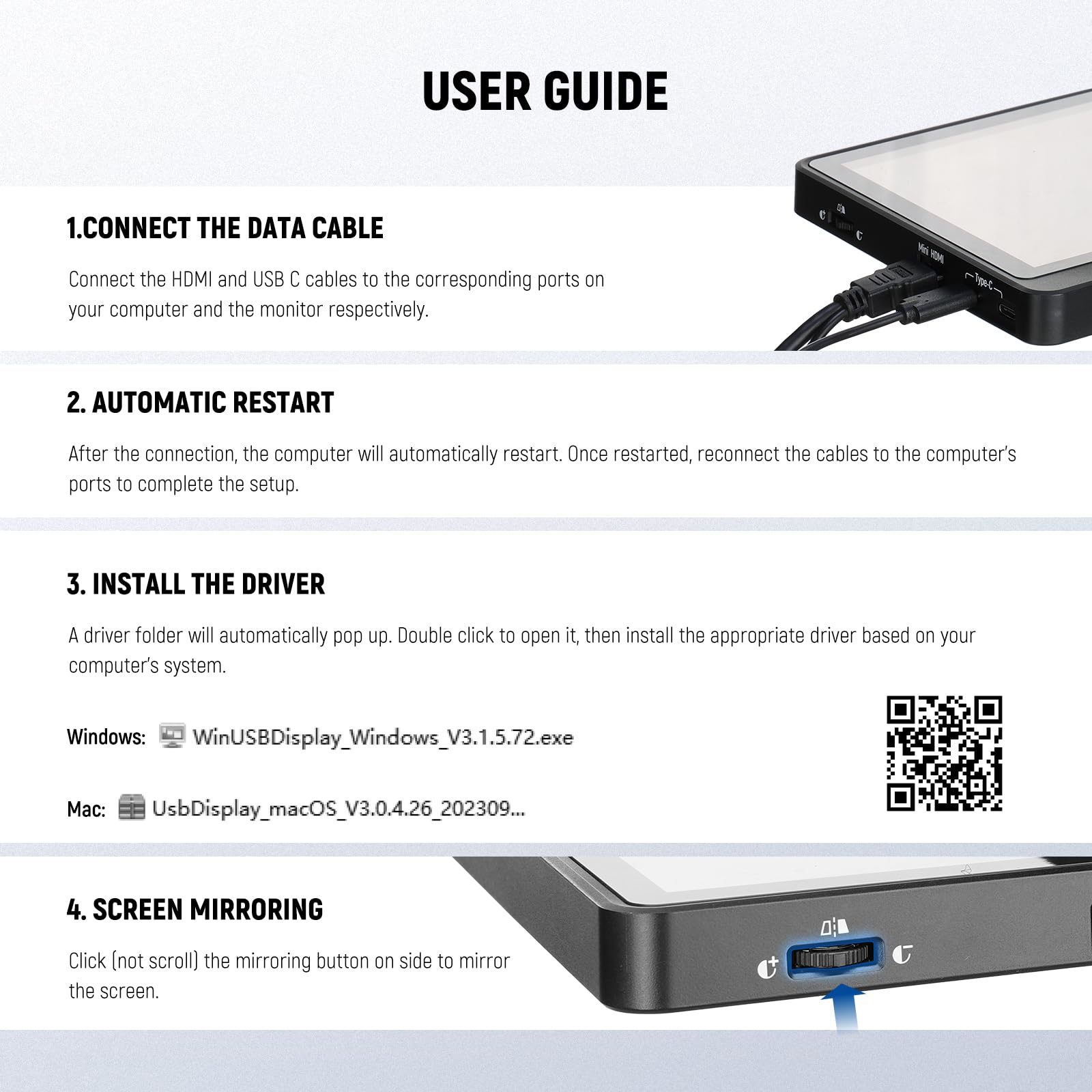 USER GUIDE

1. CONNECT THE DATA CABLE  
Connect the HDMI and USB C cables to the corresponding ports on your computer and the monitor respectively.

2. AUTOMATIC RESTART  
After the connection, the computer will automatically restart. Once restarted, reconnect the cables to the computer's ports to complete the setup.

3. INSTALL THE DRIVER  
A driver folder will automatically pop up. Double click to open it, then install the appropriate driver based on your computer's system.  
Windows: WinUSBDisplay_Windows_V3.1.5.72.exe  
Mac: UsbDisplay_macOS_V3.0.4.26_202309...

4. SCREEN MIRRORING  
Click (not scroll) the mirroring button on side to mirror the screen.