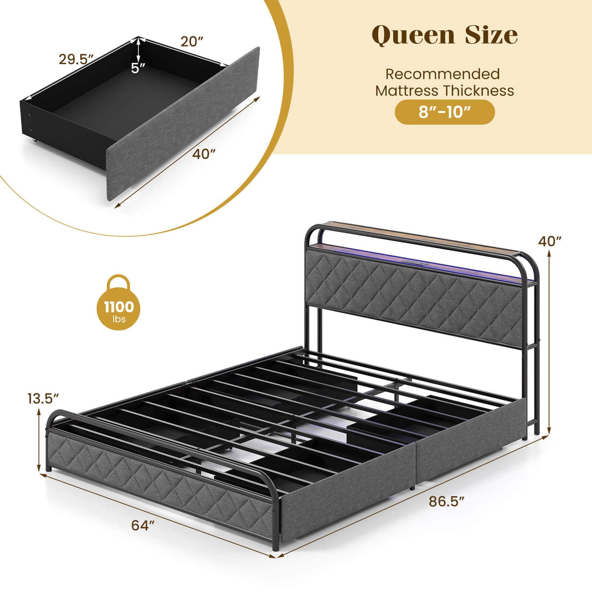 Queen Size Recommended Mattress Thickness: 8"-10"
Dimensions: 40" x 40"
Weight Capacity: 1100 lbs
Frame Size: 13.5" x 86.5"
Bed Size: 64"