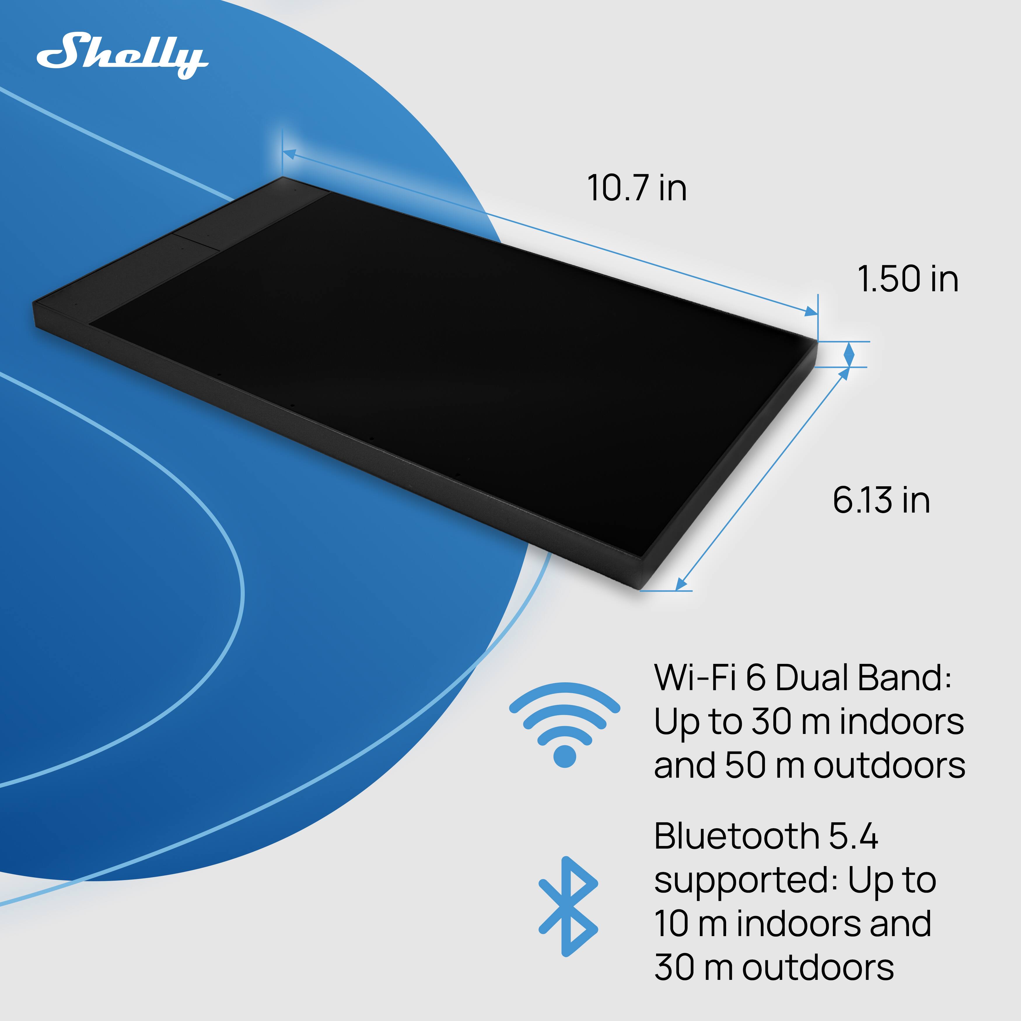 Shelly  
10.7 in x 1.50 in x 6.13 in  
Wi-Fi 6 Dual Band: Up to 30 m indoors and 50 m outdoors  
Bluetooth 5.4 supported: Up to 10 m indoors and 30 m outdoors
