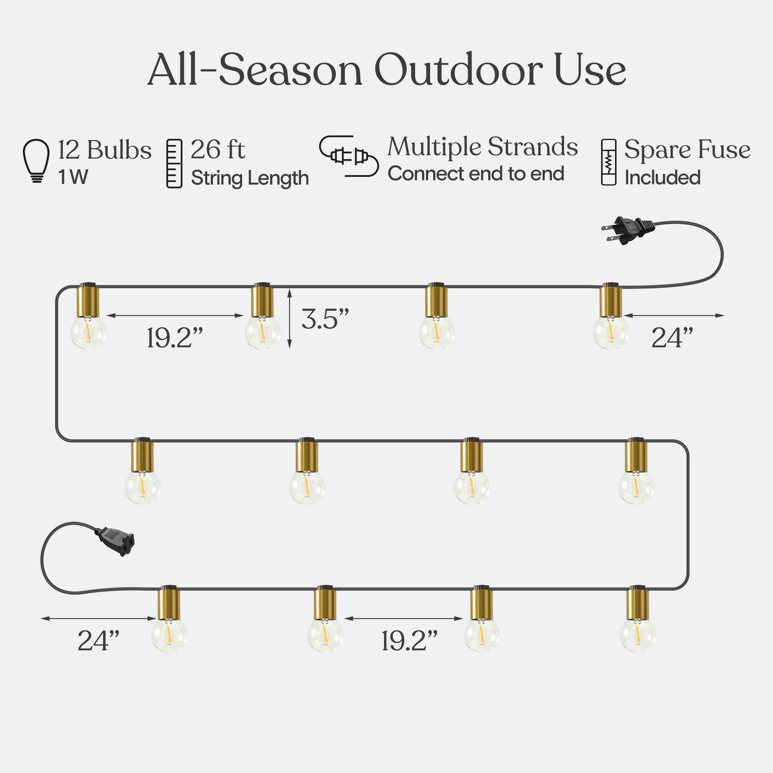 All-Season Outdoor Use  
12 Bulbs 1W  
26 ft String Length  
Multiple Strands  
Connect end to end  
Spare Fuse Included  
19.2"  
3.5"  
24"  
24"  
19.2"