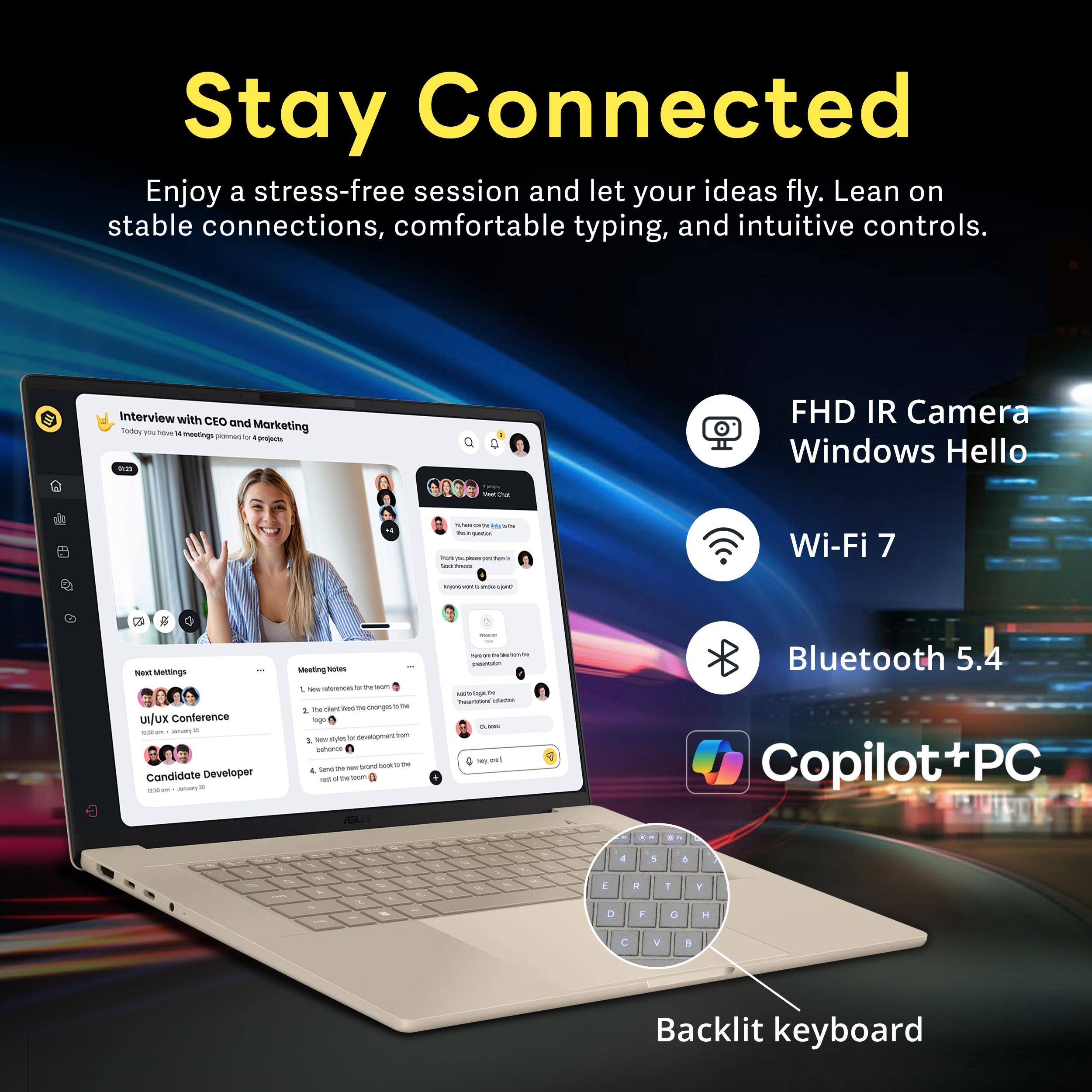 Stay Connected  
Enjoy a stress-free session and let your ideas fly. Lean on stable connections, comfortable typing, and intuitive controls.

Interview with CEO and Today have 4 Marketing meetings planned #projects 0:21

FHD IR Camera Windows Hello  
Wi-Fi 7  
Bluetooth 5.4  
Copilot+PC  
Backlit keyboard