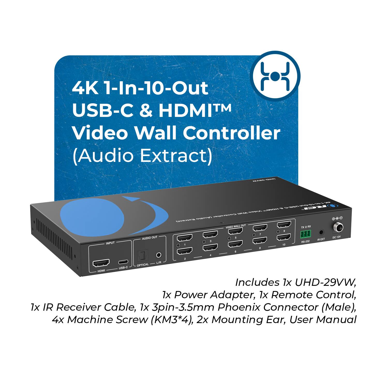 4K 1-In-10-Out USB-C & HDMI™ Video Wall Controller (Audio Extract)

INPUT AUDIO OUT - - + .  
MALL pUT VIDEO + + 1 n KCL TE + - BC - EXT - - : uT OFTICAL LOB-C HA

Includes 1x UHD-29VW, 1x Power Adapter, 1x Remote Control, 1x IR Receiver Cable, 1x 3pin-3.5mm Phoenix Connector (Male), 4x Machine Screw (KM3*4), 2x Mounting Ear, User Manual