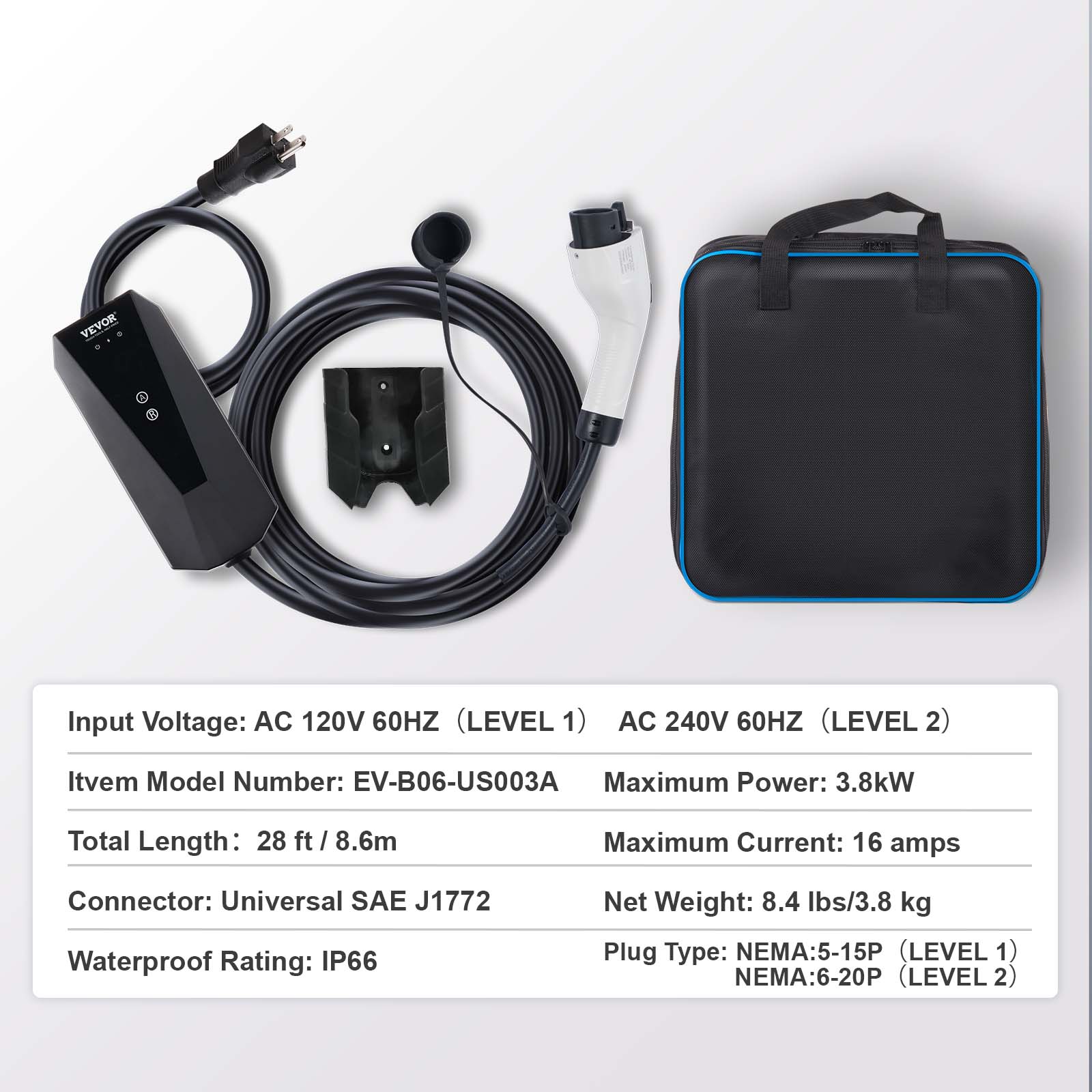 VEVOR

Input Voltage: AC 120V 60HZ (LEVEL 1)  
AC 240V 60HZ (LEVEL 2)

Item Model Number: EV-B06-US003A

Maximum Power: 3.8kW

Total Length: 28 ft / 8.6m

Maximum Current: 16 amps

Connector: Universal SAE J1772

Waterproof Rating: IP66

Net Weight: 8.4 lbs/3.8 kg

Plug Type: NEMA:5-15P (LEVEL 1)  
NEMA:6-20P (LEVEL 2)