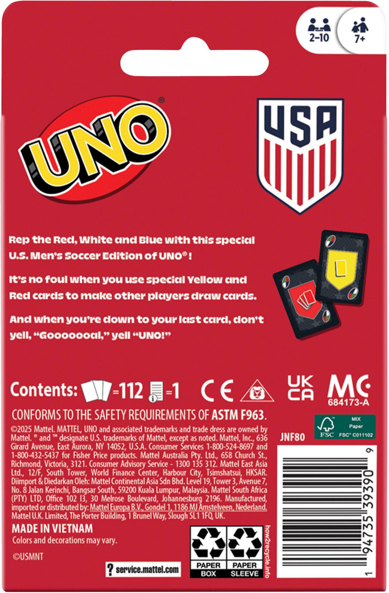 Rep the Red, White and Blue with this special U.S. Men's Soccer Edition of UNO! It's no foul when you use special Yellow and Red cards to make other players draw cards. And when you're down to your last card, don't yell, "Goooooal," yell "UNO!"

Contents: 112 cards - 1 rulebook

CONFORMS TO THE SAFETY REQUIREMENTS OF ASTM F963.

©2025 Mattel. MATTEL, UNO and associated trademarks and trade dress are owned by Mattel, Inc. and designate U.S. trademarks Mattel, except as noted. Mattel, Inc., 636 Girard Avenue, East Aurora, NY 14052, U.S.A. Consumer Services 1-800-524-8697 and 1-800-432-5437 Fisher Price products. Mattel Australia Pty. Ltd., 658 Church St., Richmond, Victoria, 3121. Consumer Advisory Service 1300 312. Mattel East Asia Ltd., 12/F, South Tower, World Finance Center, Harbour City