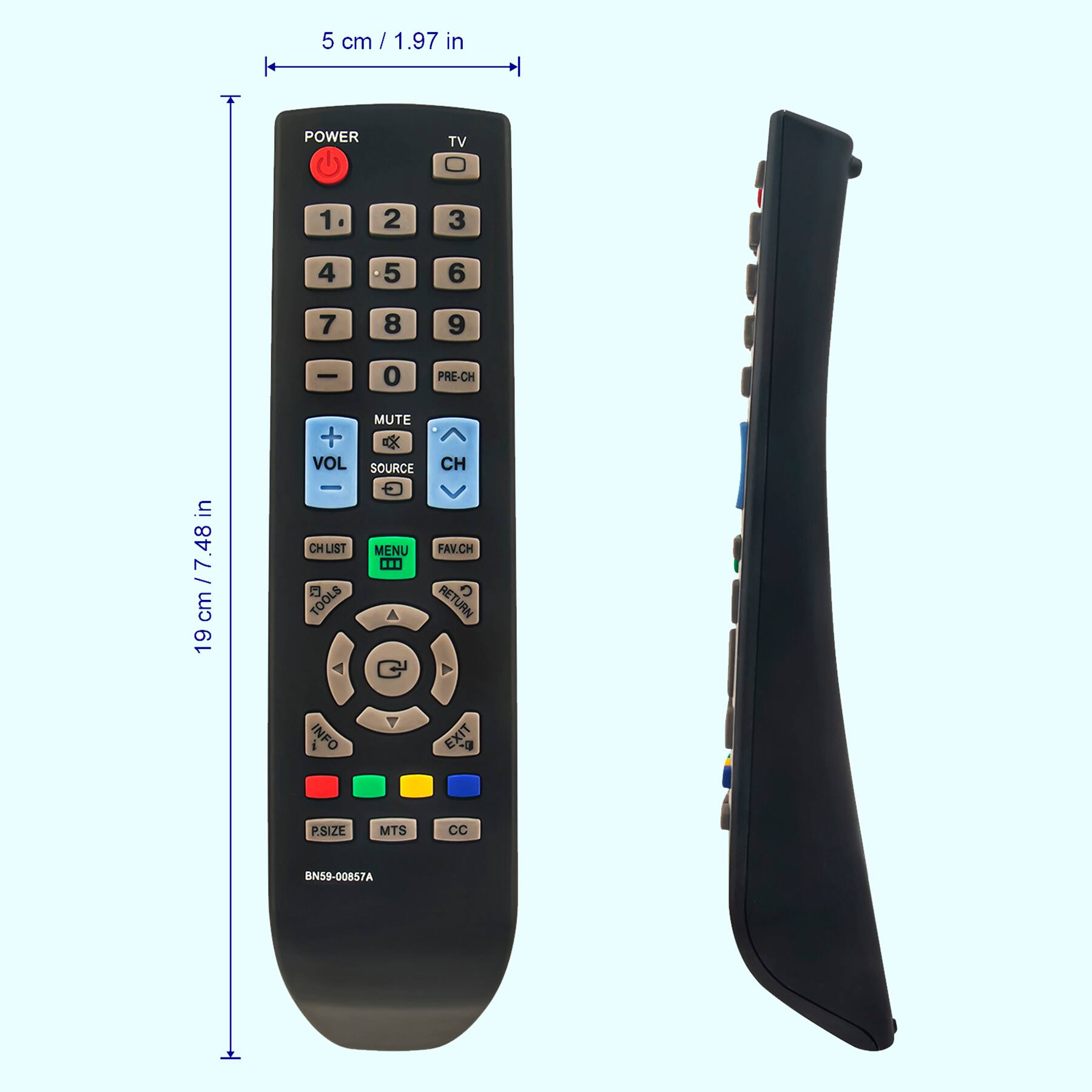 5 cm / 1.97 in

19 cm / 7.48 in

POWER TV 1 2 3 4 5 6 7 8 9 0 PRE-CH

VOL CH LIST MUTE SOURCE CH MENU FAV.CH

TOOLS RETURN INFO EXIT

PSIZE MTS CC

BN59-00857A