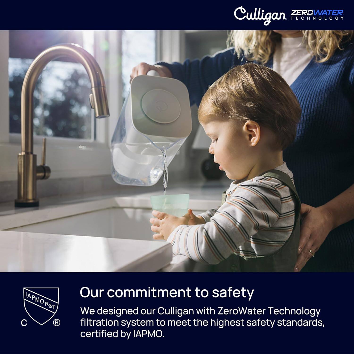 ZEROWATER Culligan TECHNOLOGY IAPMO R&T C R Our commitment to safety We designed our Culligan with ZeroWater Technology filtration system to meet the highest safety standards, certified by IAPMO.