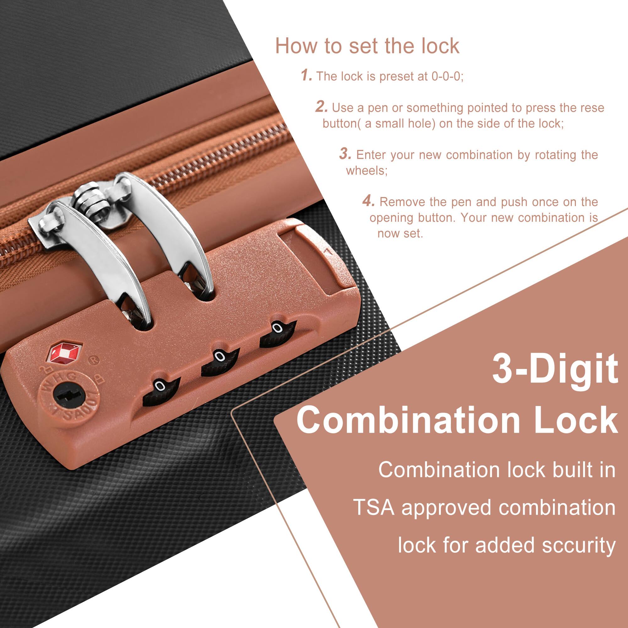 How to set the lock

1. The lock is preset at 0-0-0;
2. Use a pen or something pointed to press the reset button (a small hole) on the side of the lock;
3. Enter your new combination by rotating the wheels;
4. Remove the pen and push once on the opening button. Your new combination is now set.

3-Digit Combination Lock

Combination lock built in TSA approved combination lock for added security