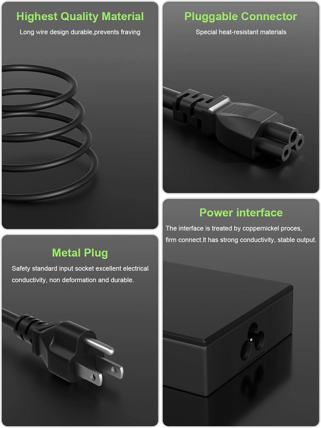 Highest Quality Material  
Long wire design durable, prevents fraying  

Pluggable Connector  
Special heat-resistant materials  

Metal Plug  
Safety standard input socket excellent electrical conductivity, non deformation and durable  

Power interface  
The interface is treated by coppernickel process, firm connect. It has strong conductivity, stable output.