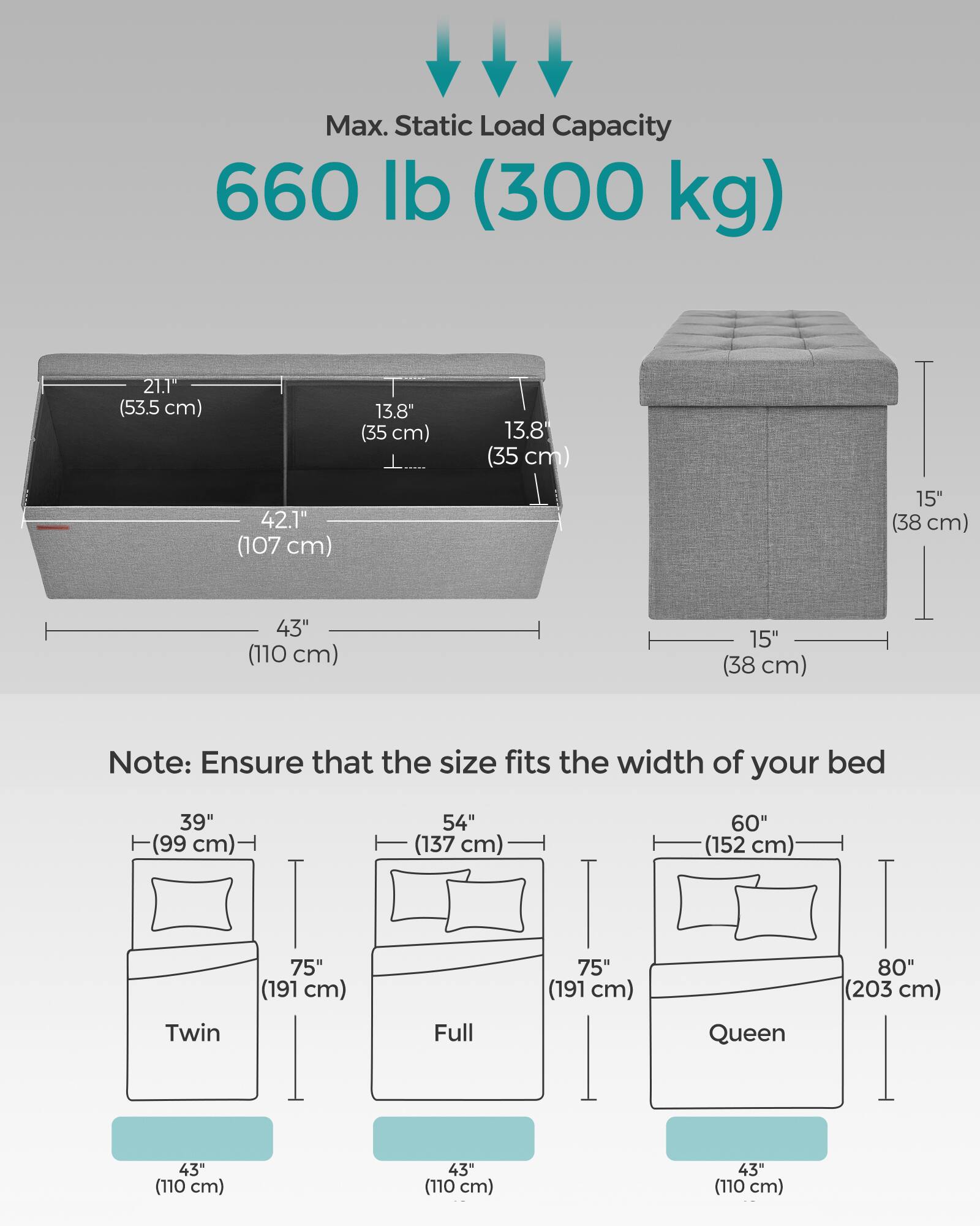 Max. Static Load Capacity: 660 lb (300 kg)

Dimensions:
- Width: 42.1" (107 cm)
- Depth: 13.8" (35 cm)
- Height: 15" (38 cm)
- Overall Length: 43" (110 cm)

Note: Ensure that the size fits the width of your bed

Bed Sizes:
- Twin: 39" (99 cm) wide, 75" (191 cm) long
- Full: 54" (137 cm) wide, 75" (191 cm) long
- Queen: 60" (152 cm) wide, 80" (203 cm) long

Each bed size has a width of 43" (110 cm).