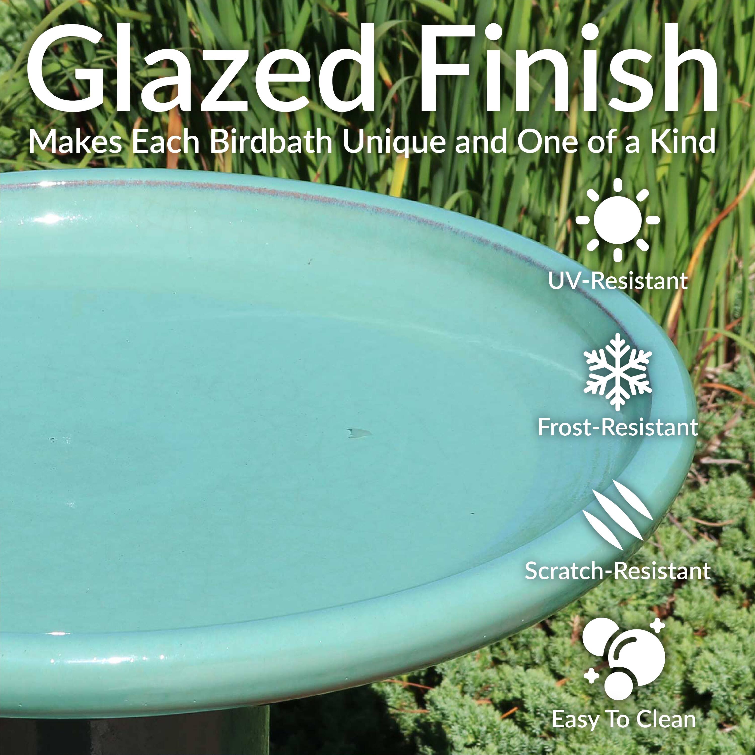Glazed Finish  
Makes Each Birdbath Unique and One of a Kind  

- UV-Resistant  
- Frost-Resistant  
- Scratch-Resistant  
- Easy To Clean