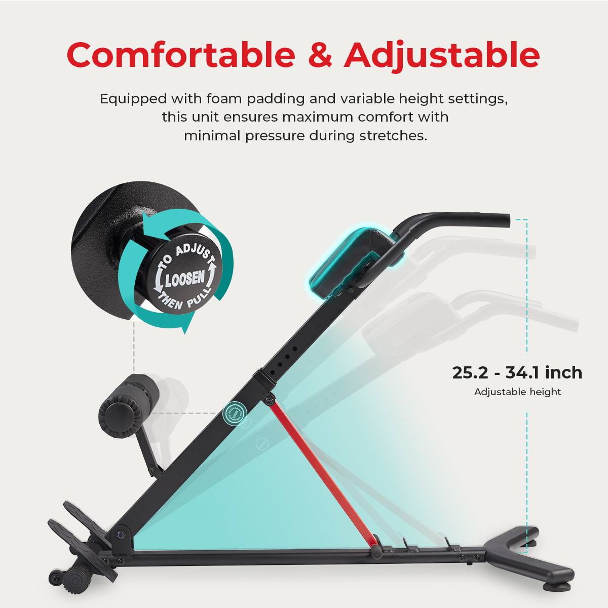 Comfortable & Adjustable

Equipped with foam padding and variable height settings, this unit ensures maximum comfort with minimal pressure during stretches.

ADJUST LOOSEN THEN PULL

25.2 -34.1 inch Adjustable height