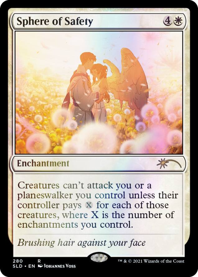 Sphere of Safety  
4  
Enchantment  
Creatures can't attack you or a planeswalker you control unless their controller pays X for each of those creatures, where X is the number of enchantments you control.  
Brushing hair against your face  
280  
R  
SLD • EN  
Johannes Voss  
TM & © 2021 Wizards of the Coast