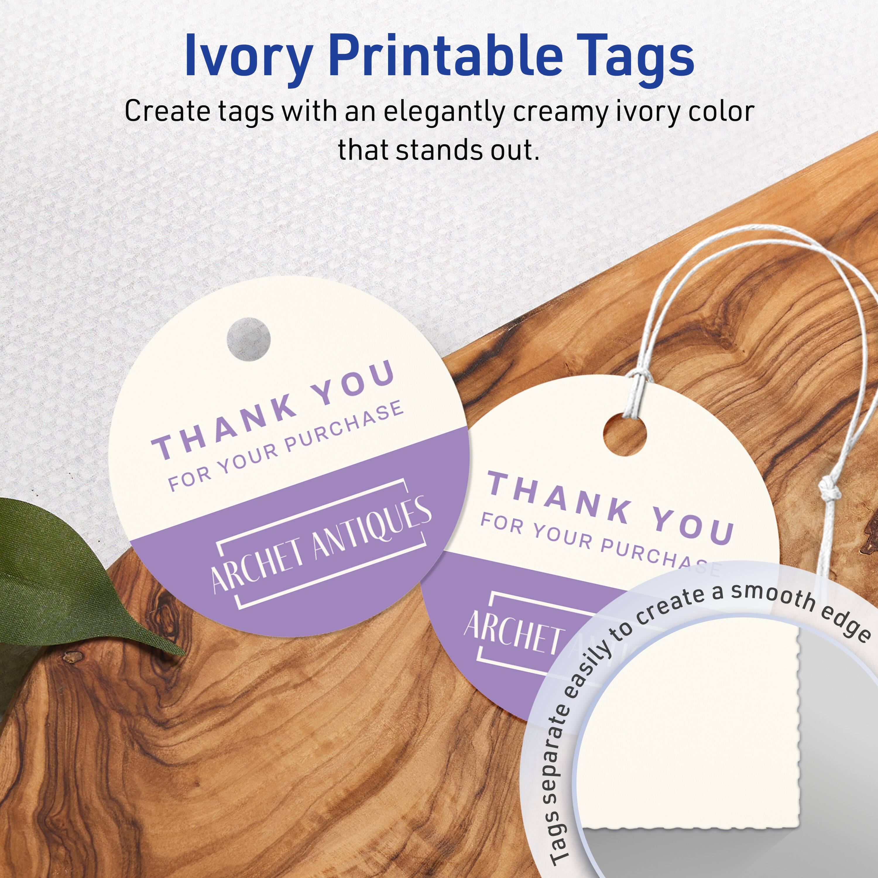 Ivory Printable Tags

Create tags with an elegantly creamy ivory color that stands out.

THANK YOU  
FOR YOUR PURCHASE  
ARCHET ANTIQUES

Tags separate easily to create a smooth edge