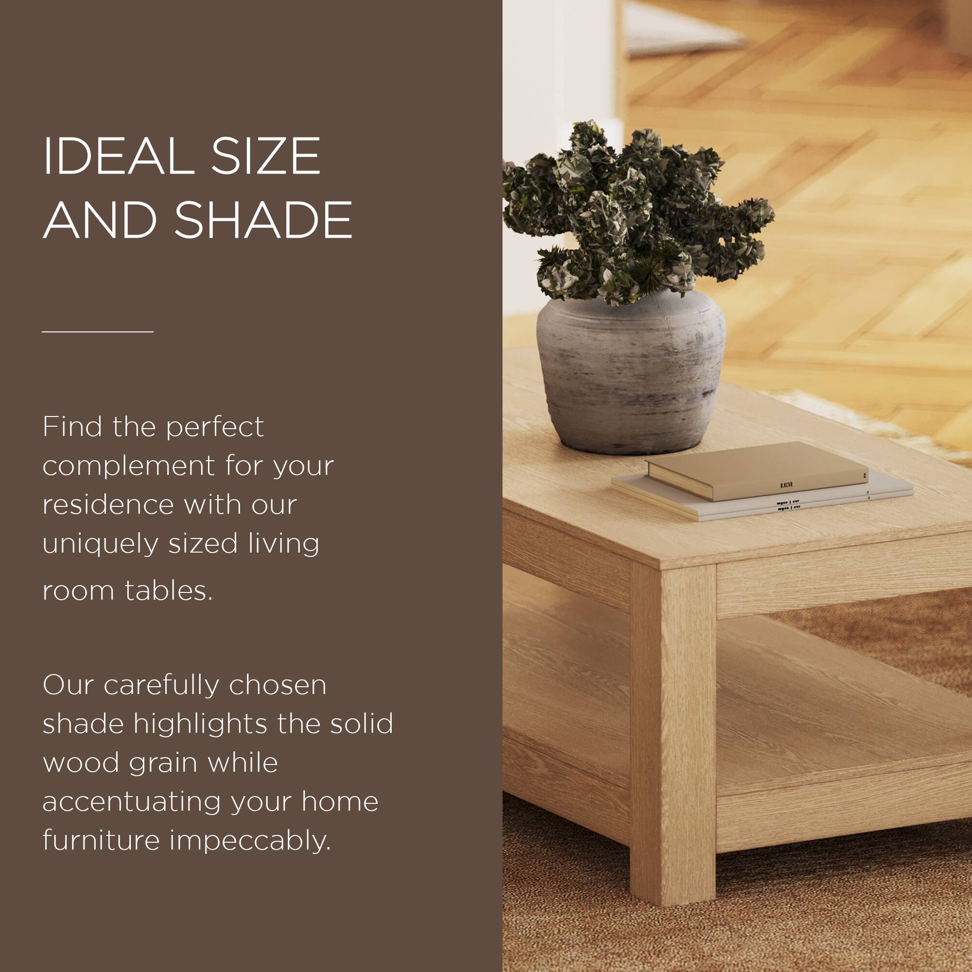 IDEAL SIZE AND SHADE

Find the perfect complement for your residence with our uniquely sized living room tables.

Our carefully chosen shade highlights the solid wood grain while accentuating your home furniture impeccably.
