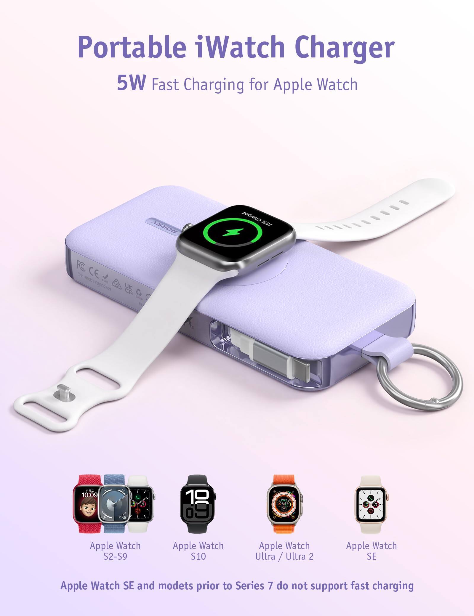 Portable iWatch Charger  
5W Fast Charging for Apple Watch  

Charged 75%  
FC CE SN.HMC03123002589  
10:09  
10 69  
,  
1  

Apple Watch S2-S9  
Apple Watch S10  
Apple Watch Ultra / Ultra 2  
Apple Watch SE  

Apple Watch SE and models prior to Series 7 do not support fast charging