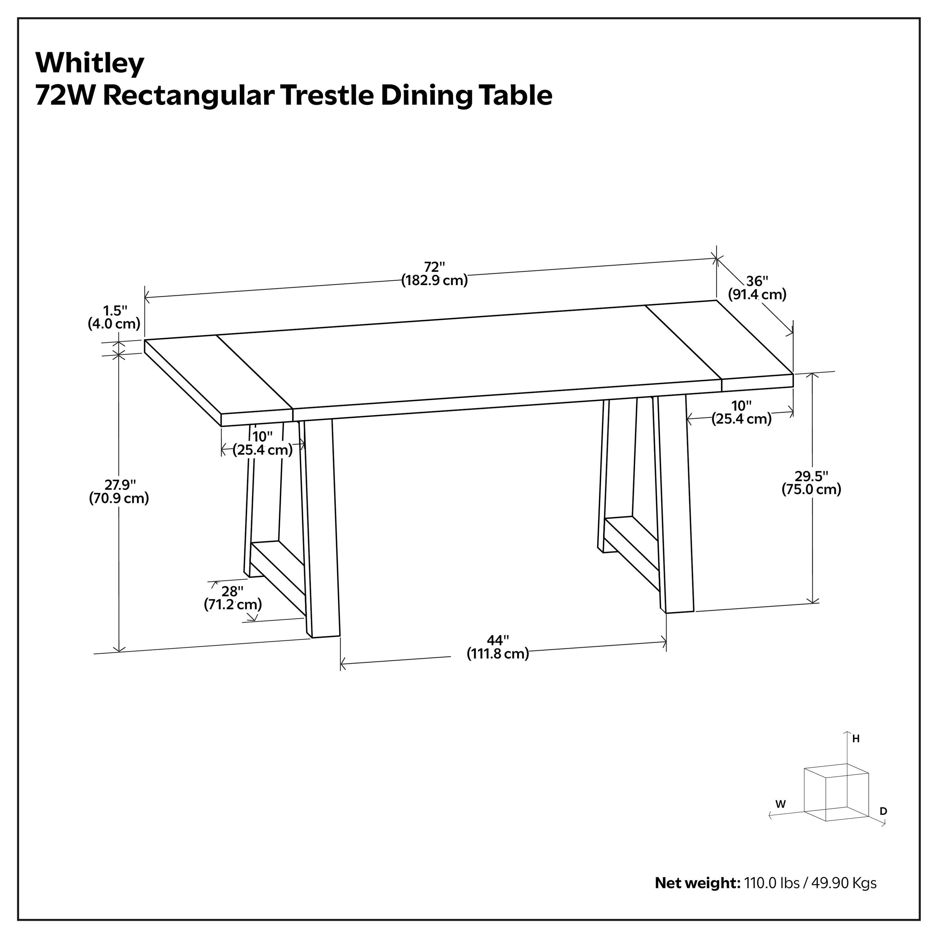 Whitley 72W Rectangular Trestle Dining Table

- 1.5" (4.0 cm)
- 72" (182.9 cm)
- 36" (91.4 cm)
- 27.9" (70.9 cm)
- 10" (25.4 cm)
- 29.5" (75.0 cm)
- 28" (71.2 cm)
- 44" (111.8 cm)

Net weight: 110.0 lbs / 49.90 Kgs
