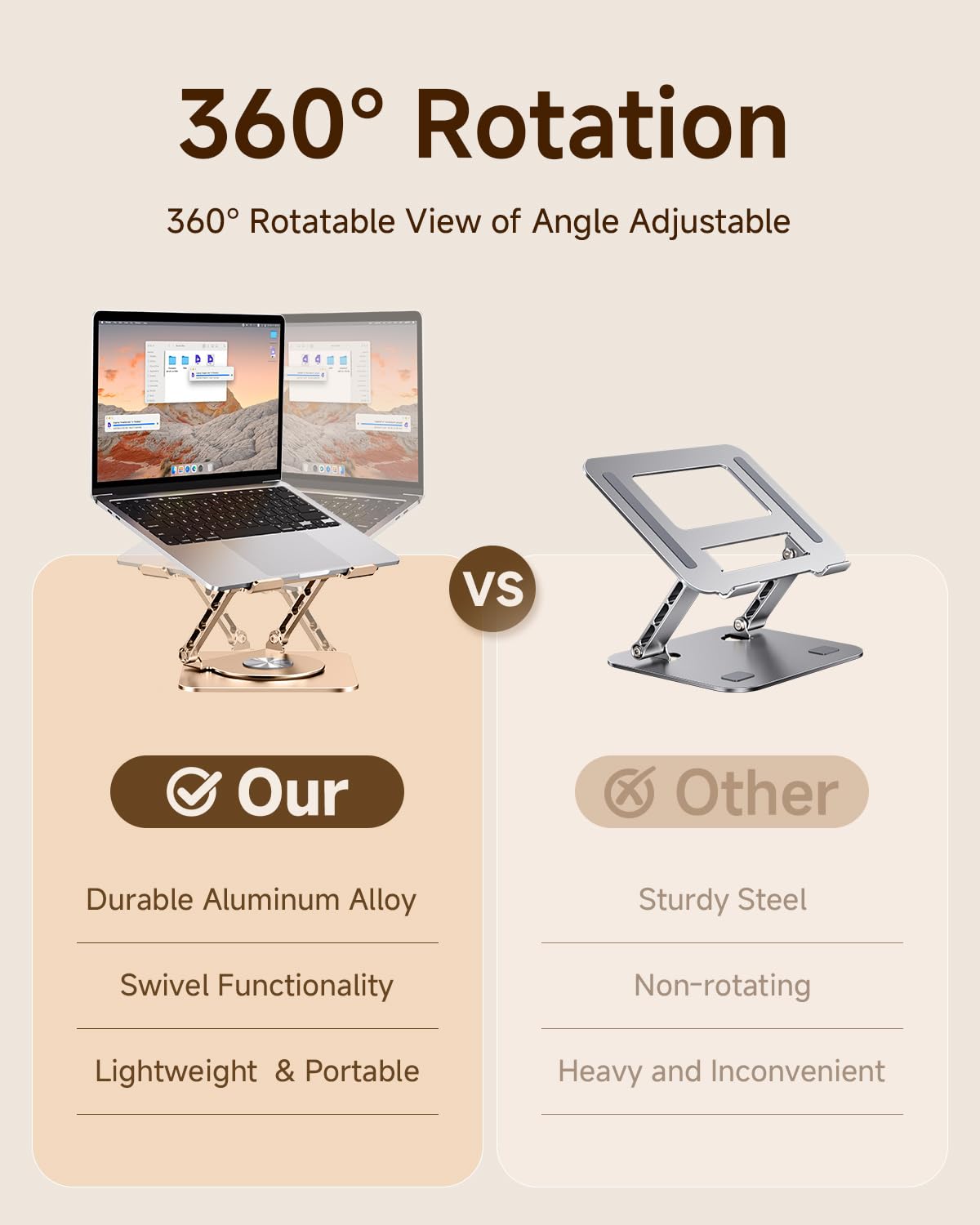 360° Rotation  
360° Rotatable View of Angle Adjustable  

Our  
- Durable Aluminum Alloy  
- Swivel Functionality  
- Lightweight & Portable  

VS  

Other  
- Sturdy Steel  
- Non-rotating  
- Heavy and Inconvenient