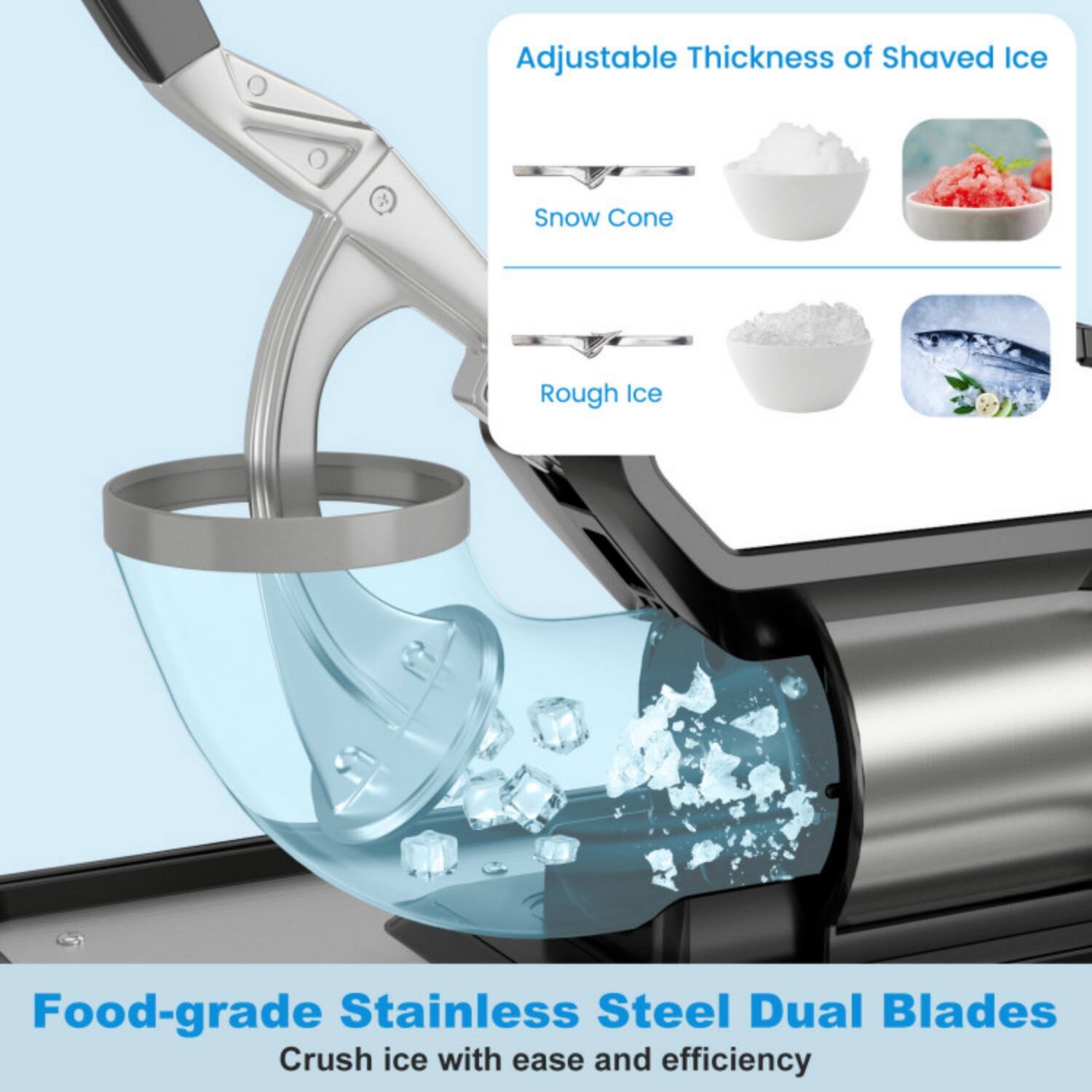 Adjustable Thickness of Shaved Ice  
Snow Cone  
Rough Ice  

Food-grade Stainless Steel Dual Blades  
Crush ice with ease and efficiency