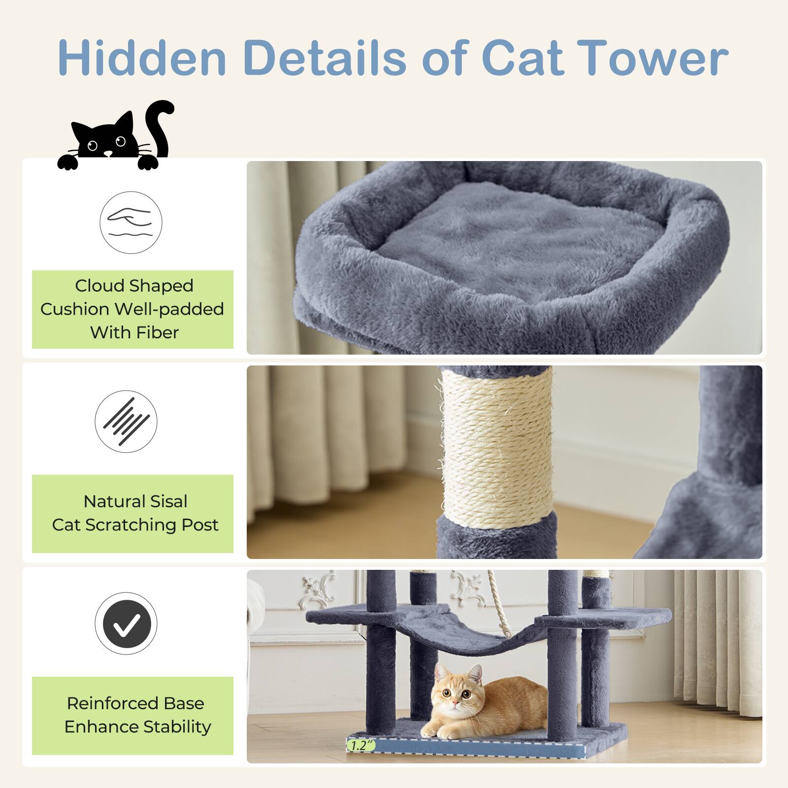 Hidden Details of Cat Tower

- Cloud Shaped Cushion Well-padded With Fiber
- Natural Sisal Cat Scratching Post
- Reinforced Base Enhance Stability

1.2"