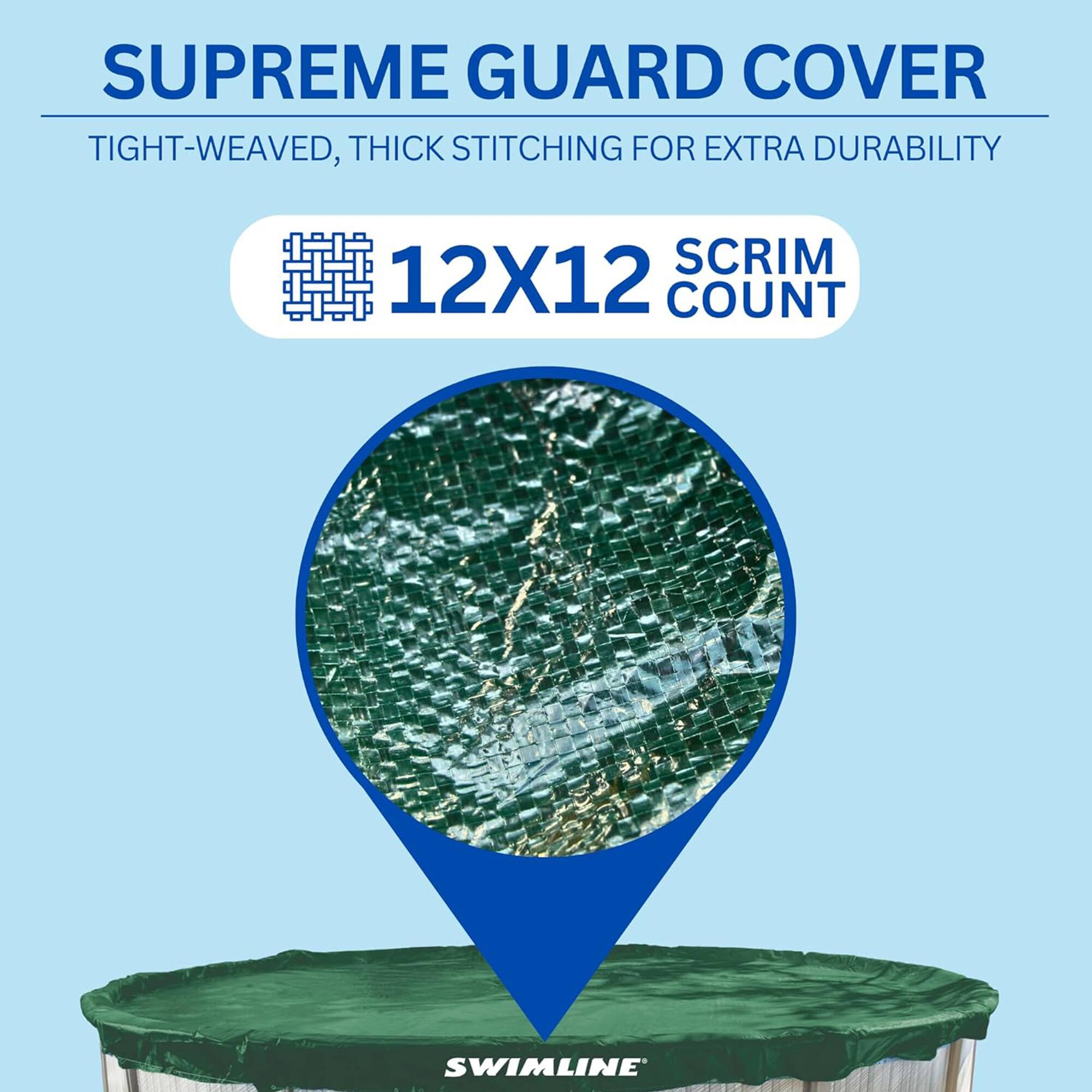 SUPREME GUARD COVER  
TIGHT-WEAVED, THICK STITCHING FOR EXTRA DURABILITY  
12X12 SCRIM COUNT  
SWIMLINE