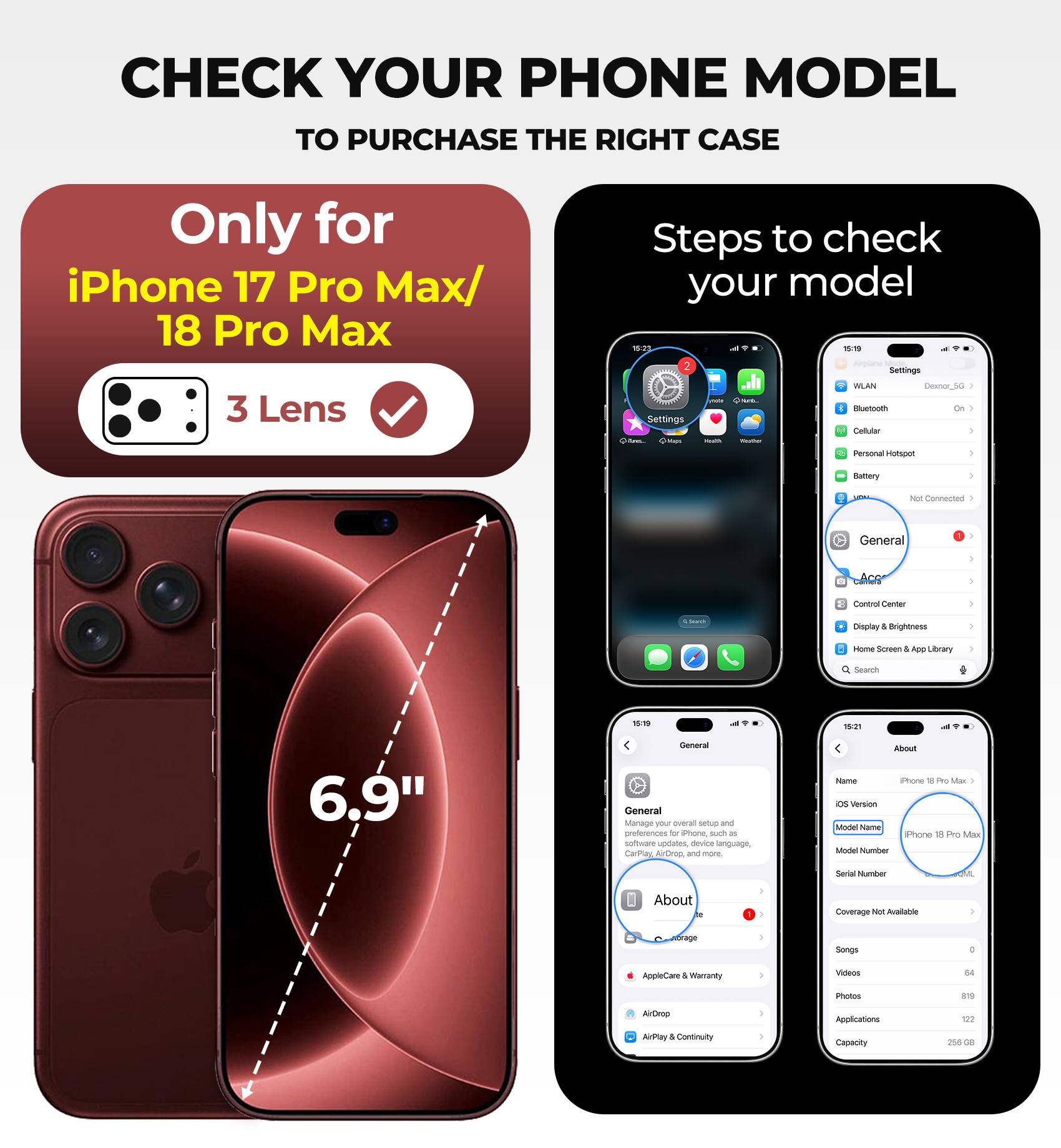 CHECK YOUR PHONE MODEL TO PURCHASE THE RIGHT CASE

Only for iPhone 17 Pro Max/ 18 Pro Max 3 Lens

Steps to check your model

15:23
15:19
15:19

Settings
WLAN
Desnor_5G
Bluetooth On
Cellular
Personal Hotspot
Battery
Not Connected
General
Control Center
Display & Brightness
Home Screen & App Library
Search

General
Manage your overall setup and preferences for iPhone, such as software updates, device language, CarPlay, AirDrop, and more.

About
Name: iPhone 18 Pro Max
IOS Version
Model Name: iPhone 18 Pro Max
Model Number
Serial Number
OML

Coverage Not Available
Storage
Songs
0
Videos
64
Photos
819
Applications
122
AirDrop
AirPlay & Continuity
Capacity
256 GB
