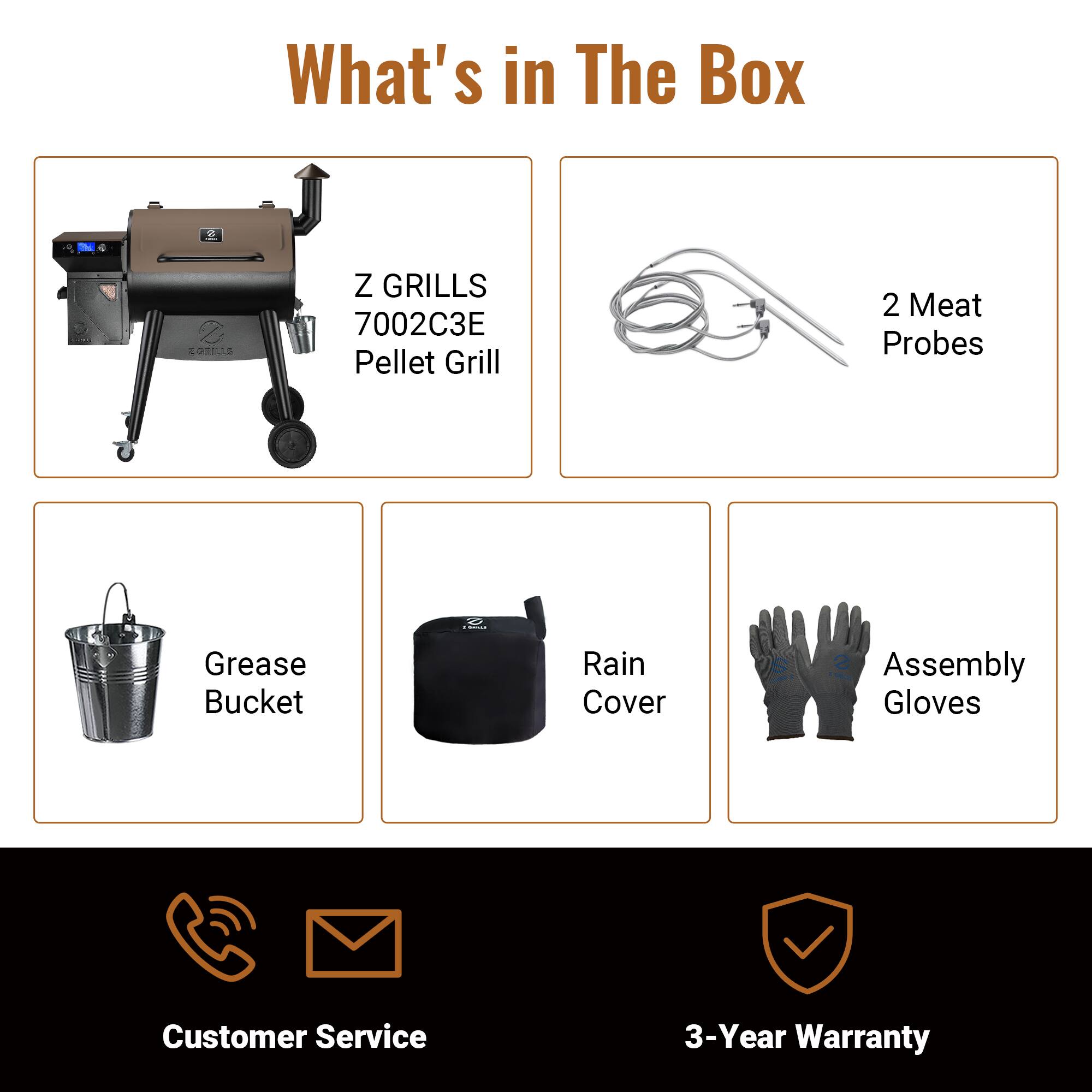 What's in The Box

Z GRILLS 7002C3E Pellet Grill
2 Meat Probes
Grease Bucket
Rain Cover
Assembly Gloves
Customer Service
3-Year Warranty