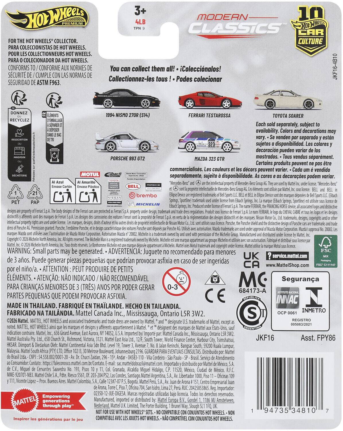 3+ 10 MODERN PREMIUM CLASSICS WHEELS COLLECTOR. CULTURE COLECCIONISTAS WHEELS. COLLECTIONNEURS WHEELS. COLECIONADOR WHEELS. CONFORMS CONFORME NORMES collect them iColeccinalos! SCURIT CUMPLE NORMAS Collectionnez-les tous Podes colecionar SEGURIDAD ASTM F963. JKF16-4B10 RECYCLEZ MOTUL PORSCHE FERRARI TESTAROSSA TOYOTA SOARER separately, subject availability. decorations venden separado sujetos disponibilidad. colores decoracion pueden mostrados. vendus sparment. Certains produits peuvent commercialiss. couleurs dcors peuvent varier. vendido separadamente, sujeito disponibilidad. decoraes podem varior. brembo Sportline caracteristique rglementation trademarks trademarks, copyrights registered WARNING: Small parts may generated. ADVERTENCIA: Juguete recomendado para menores aos. Puede generar piezas pequeas podran provocar asfixia ingeridas nio/a. ATTENTION PEUT PRODUIRE PETITS LMENTS