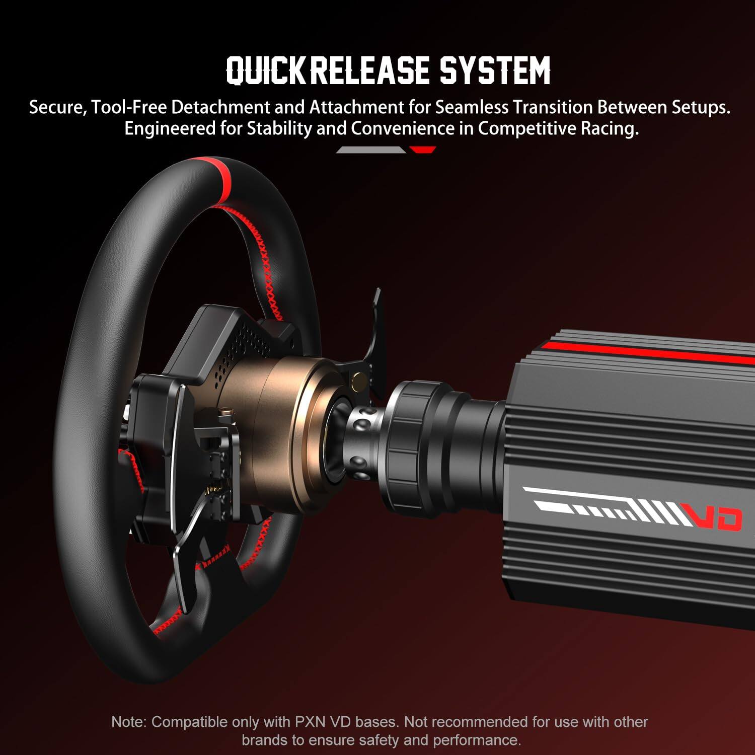 QUICK RELEASE SYSTEM  
Secure, Tool-Free Detachment and Attachment for Seamless Transition Between Setups. Engineered for Stability and Convenience in Competitive Racing.  

VD Note: Compatible only with PXN VD bases. Not recommended for use with other brands to ensure safety and performance.