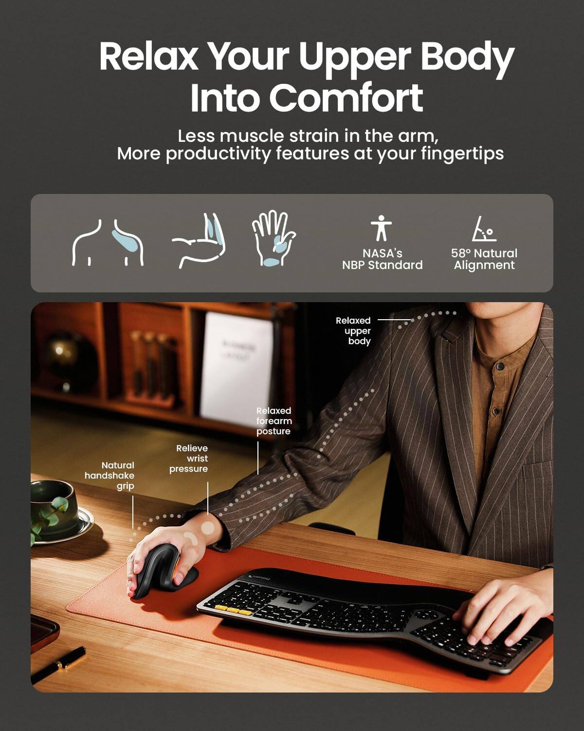 Relax Your Upper Body Into Comfort  
Less muscle strain in the arm, More productivity features at your fingertips  

NASA's 58° Natural NBP Standard Alignment  
Relaxed upper body  
Natural handshake grip  
Relieve wrist pressure  
Relaxed forearm posture
