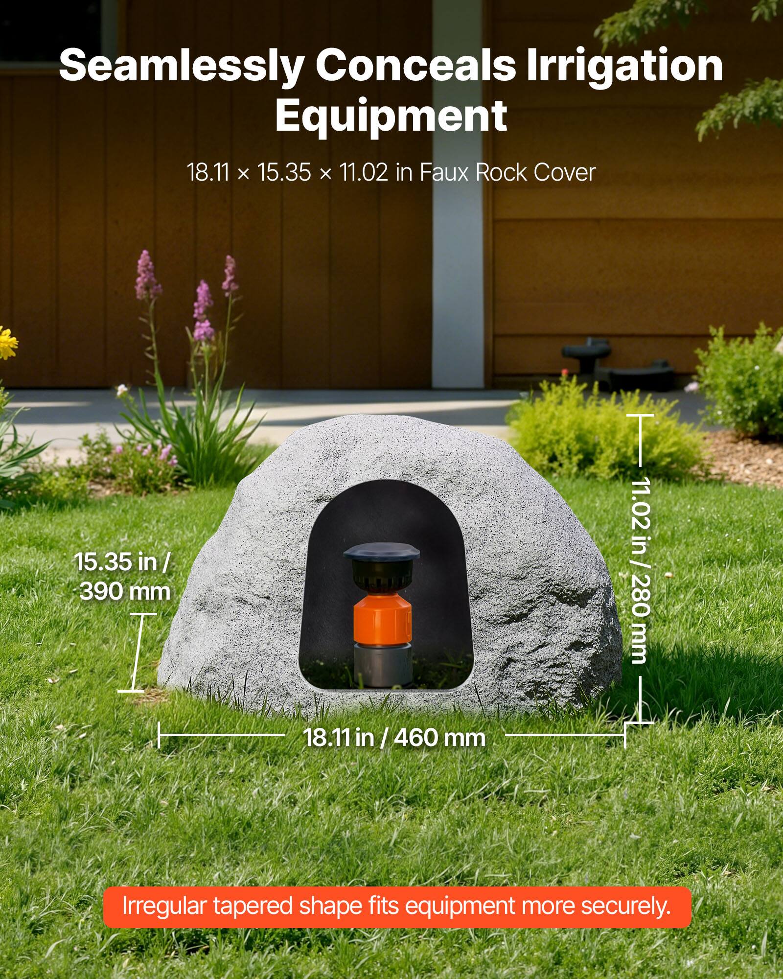 Seamlessly Conceals Irrigation Equipment  
18.11 x 15.35 x 11.02 in Faux Rock Cover  
15.35 in / 390 mm  
11.02 in / 280 mm  
18.11 in / 460 mm  
Irregular tapered shape fits equipment more securely.