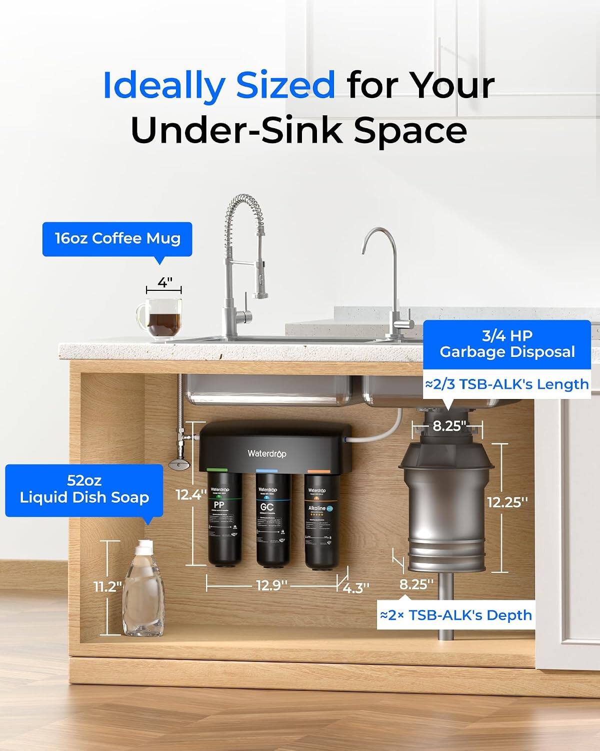 Ideally Sized for Your Under-Sink Space

16oz Coffee Mug
4"

3/4 HP Garbage Disposal
2/3 TSB-ALK's Length
8.25"

52oz Liquid Dish Soap
12.4" PP
Waterdrop Faterdrop GC
Melierdrn Akoline
12.25"
11.2"
12.9"
4.3"
8.25"
2x TSB-ALK's Depth