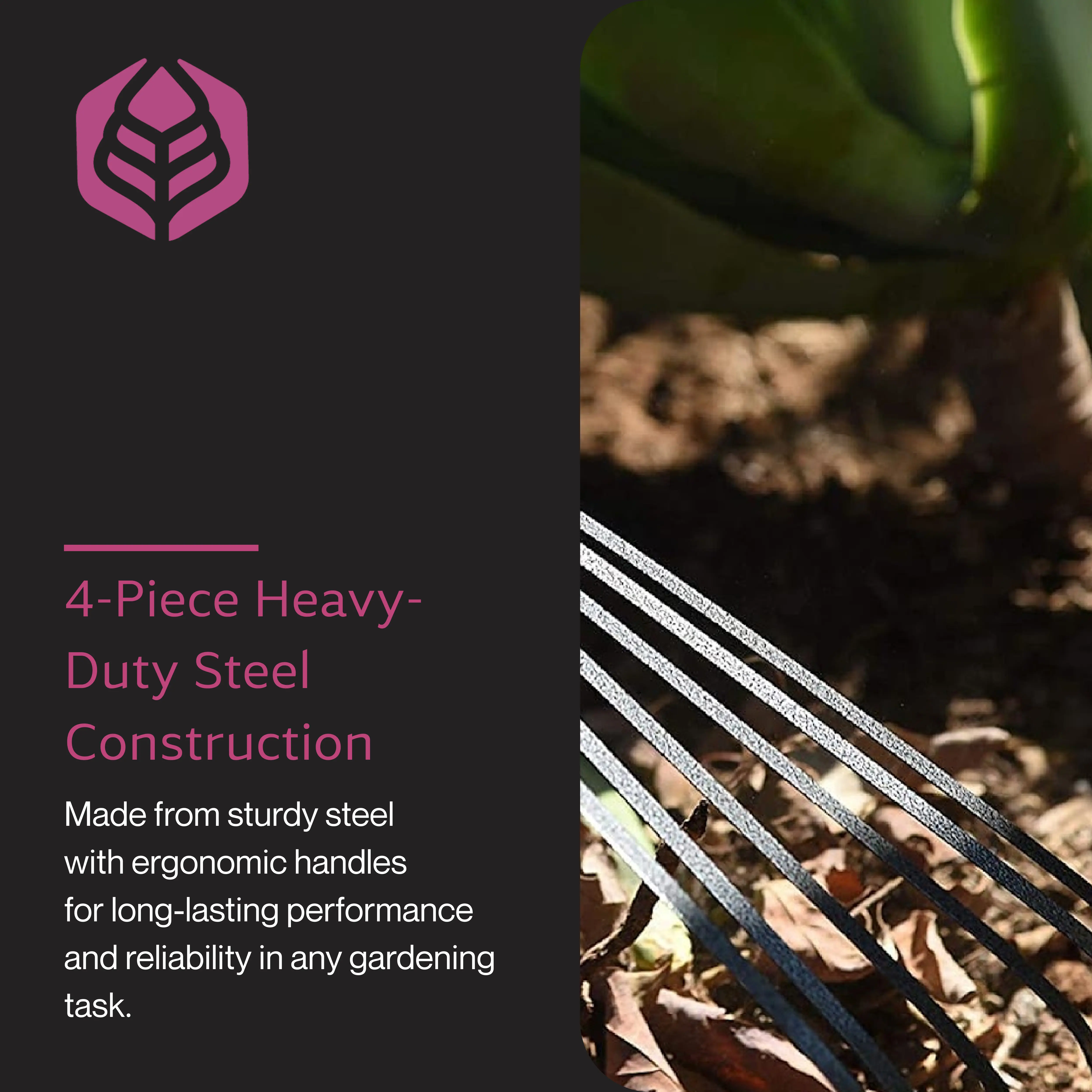 4-Piece Heavy-Duty Steel Construction  
Made from sturdy steel with ergonomic handles for long-lasting performance and reliability in any gardening task.