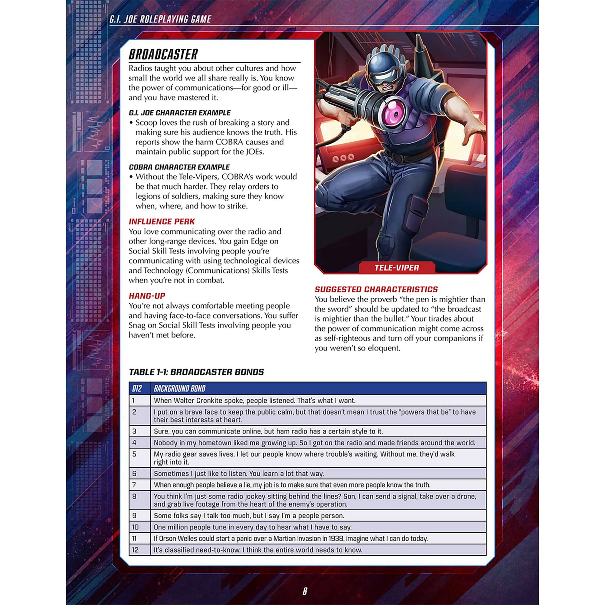 G.I. JOE ROLEPLAYING GAME

BROADCASTER
Radios taught you about other cultures and how small the world we all share really is. You know the power of communications—for good or ill—and you have mastered it.

G.I. JOE CHARACTER EXAMPLE
• Scoop loves the rush of breaking a story and making sure his audience knows the truth. His reports show the harm COBRA causes and maintain public support for the JOEs.

COBRA CHARACTER EXAMPLE
• Without the Tele-Vipers, COBRA's work would be that much harder. They relay orders to legions of soldiers, making sure they know when, where, and how to strike.

INFLUENCE PERK
You love communicating over the radio and other long-range devices. You gain Edge on Social Skill Tests involving people you're communicating with using technological devices (Communications) Skills Tests when you're not in combat.

HANG-UP
You're not always comfortable meeting people and having face-to-face conversations. You suffer Snag on Social Skill Tests involving people you haven't met before.

SUGGESTED CHARACTERISTICS
You believe the proverb "the pen is mightier than the sword" should be updated to "the broadcast is mightier than the bullet