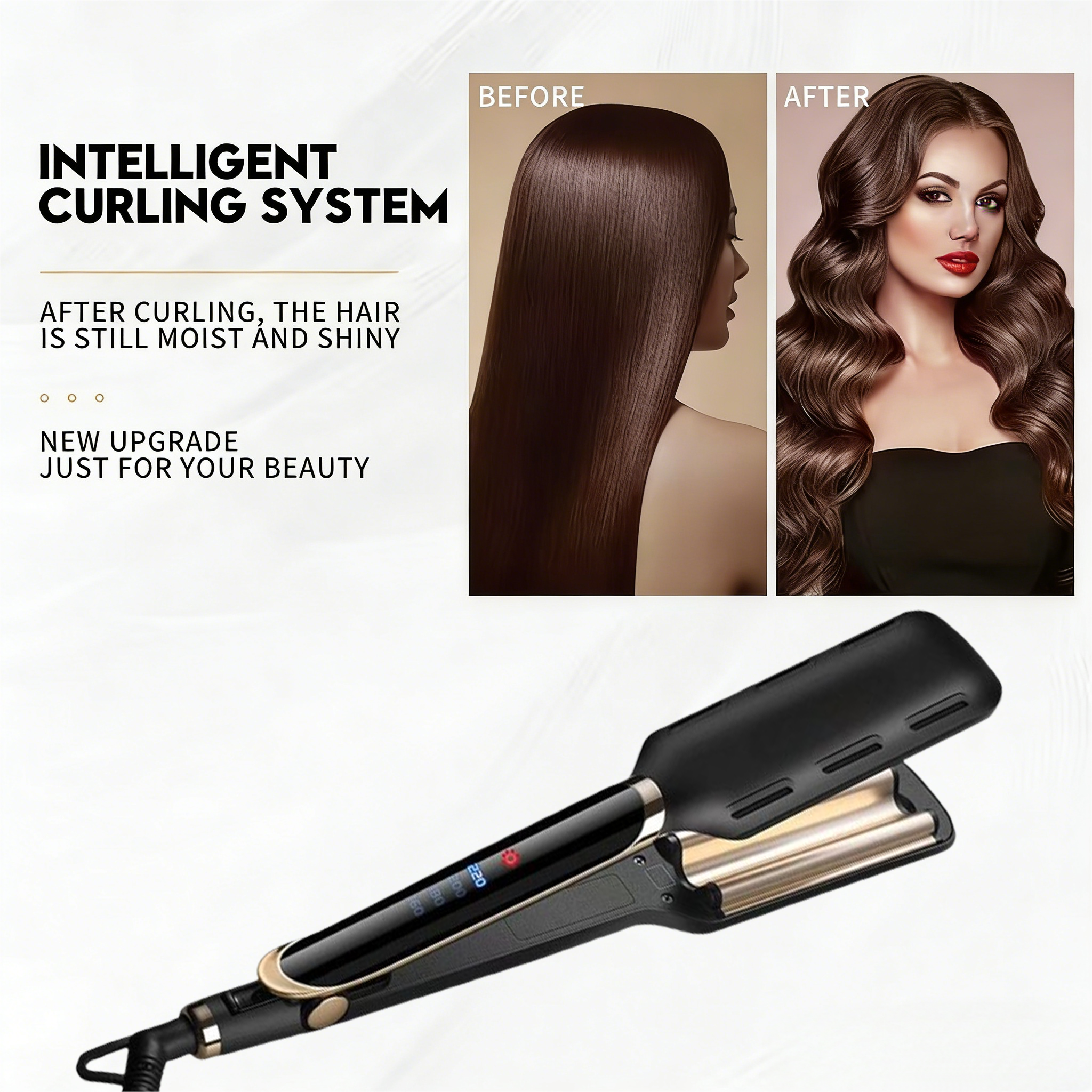 INTELLIGENT CURLING SYSTEM

AFTER CURLING, THE HAIR IS STILL MOIST AND SHINY

NEW UPGRADE JUST FOR YOUR BEAUTY