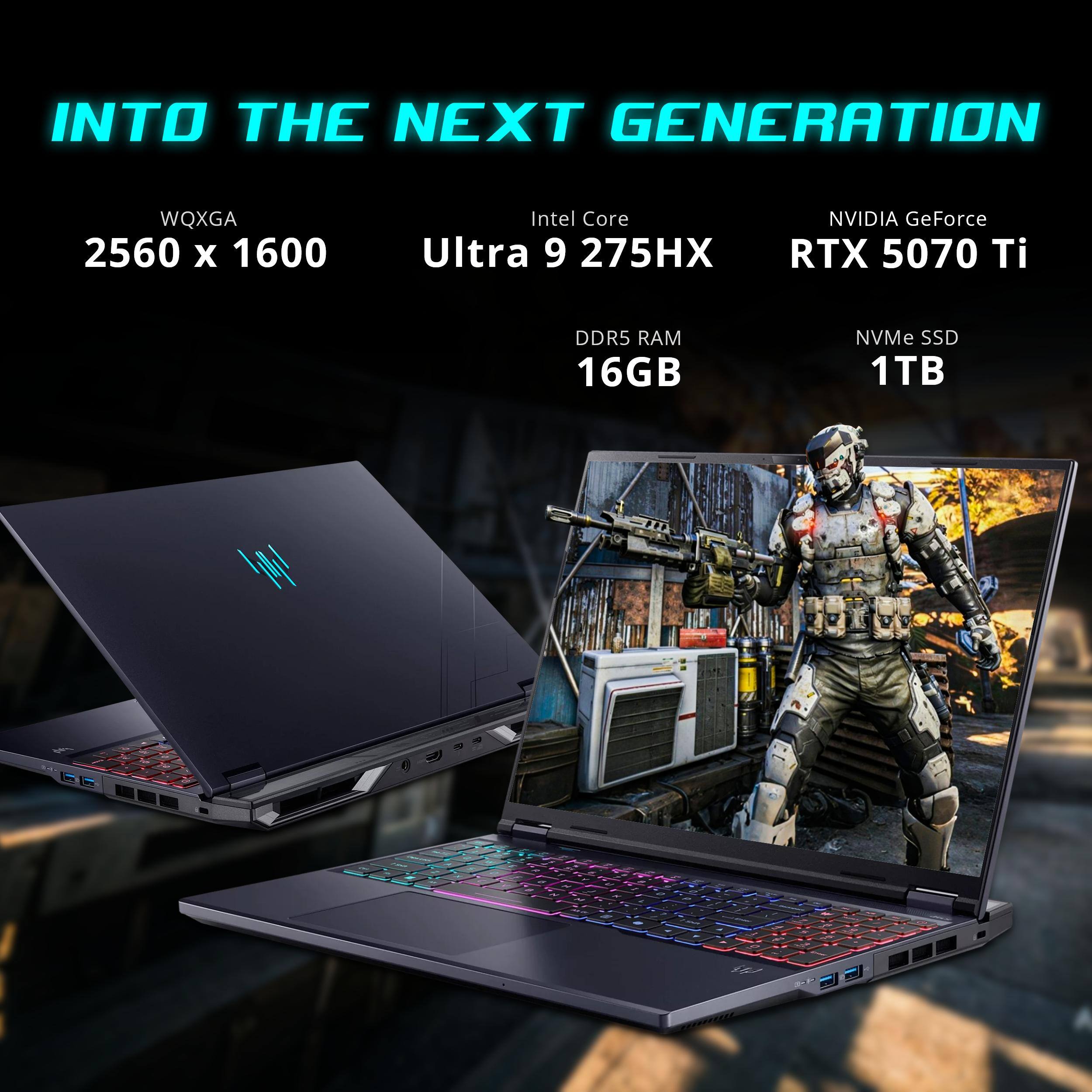 INTO THE NEXT GENERATION

WQXGA 2560 x 1600

Intel Core Ultra 9 275HX

NVIDIA GeForce RTX 5070 Ti

DDR5 RAM 16GB

NVMe SSD 1TB