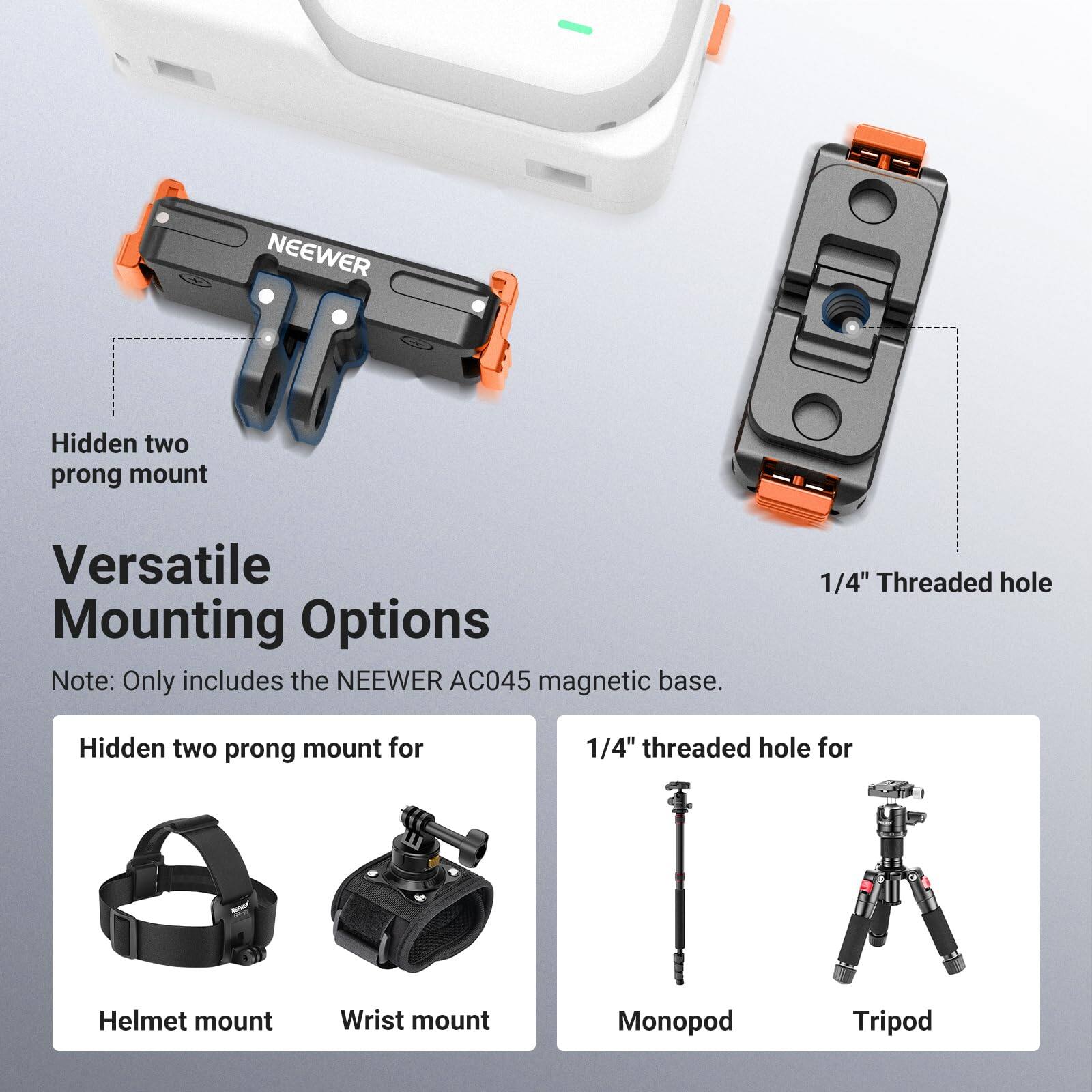 NEEWER Hidden two prong mount  
Versatile Mounting Options  
Note: Only includes the NEEWER AC045 magnetic base.  

Hidden two prong mount for  
Helmet mount  
Wrist mount  

1/4" Threaded hole for  
Monopod  
Tripod