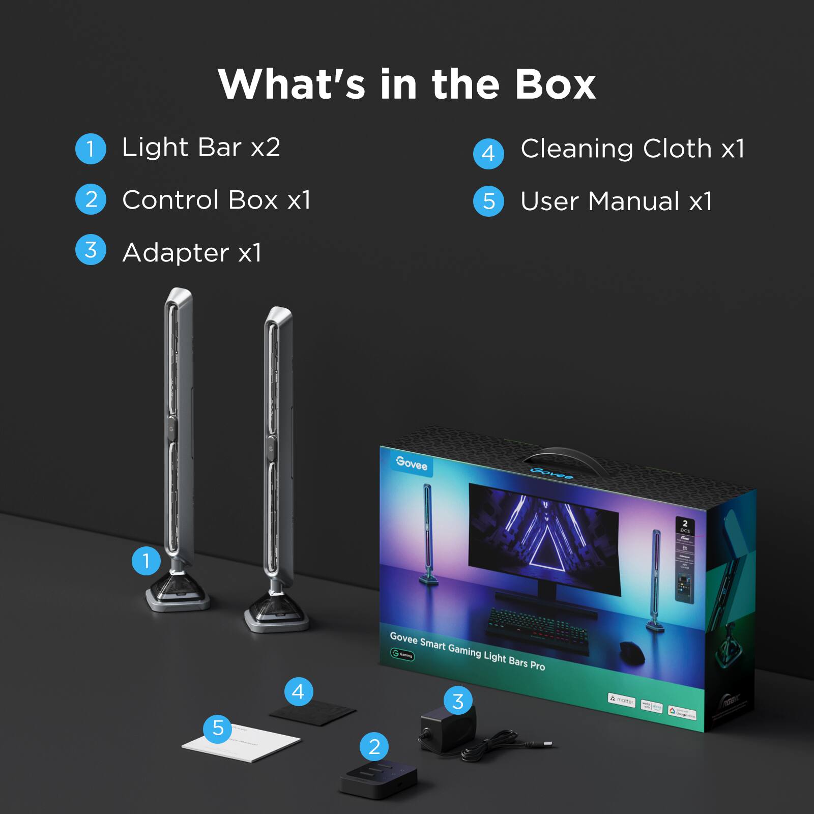 What's in the Box:

1. Light Bar x2
2. Control Box x1
3. Adapter x1
4. Cleaning Cloth x1
5. User Manual x1

Govee B09 Smart Gaming Light Bars Pro