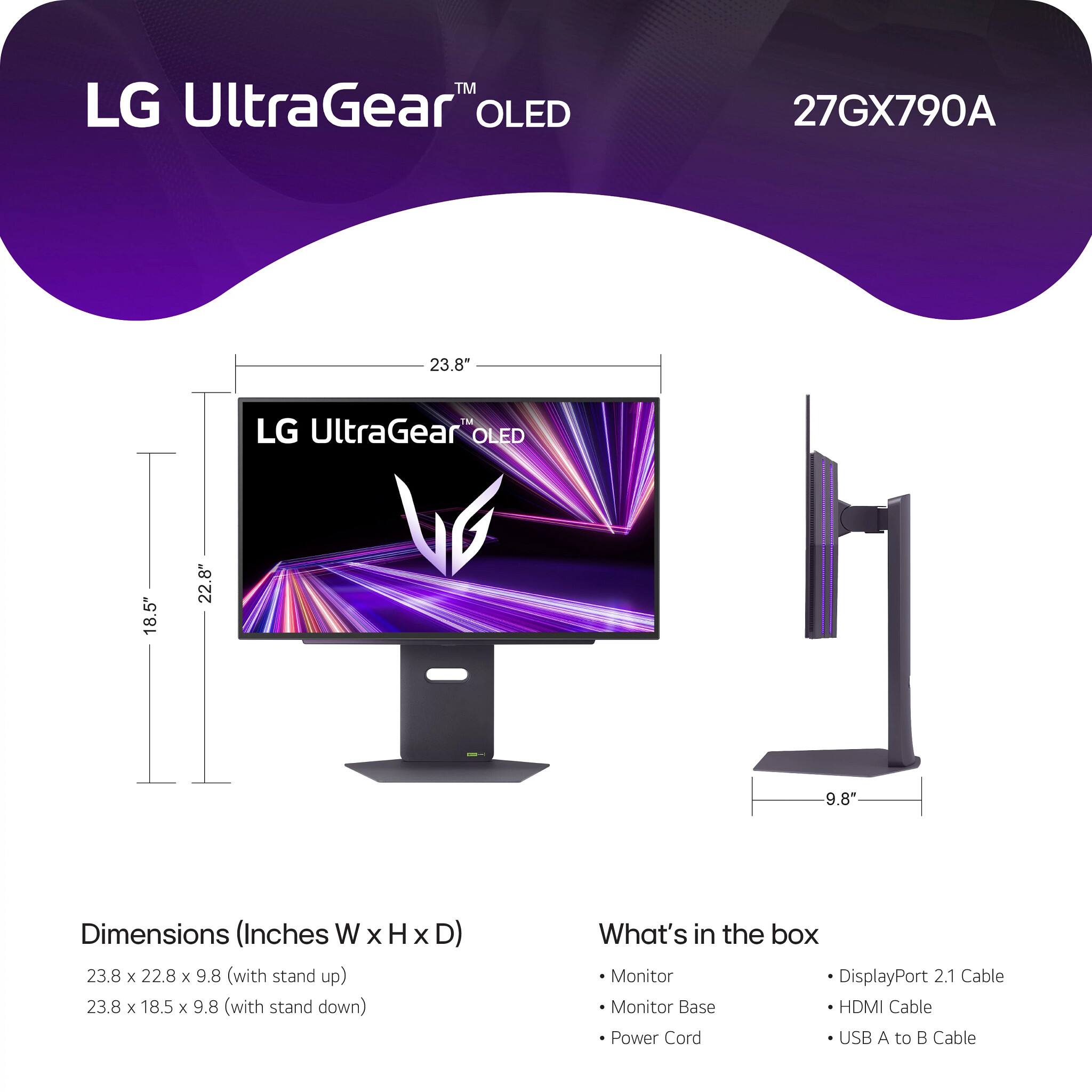 LG UltraGear™ OLED  
27GX790A  

Dimensions (Inches W x H x D)  
23.8 x 22.8 x 9.8 (with stand up)  
23.8 x 18.5 x 9.8 (with stand down)  

What's in the box  
- Monitor  
- Monitor Base  
- Power Cord  
- DisplayPort 2.1 Cable  
- HDMI Cable  
- USB A to B Cable