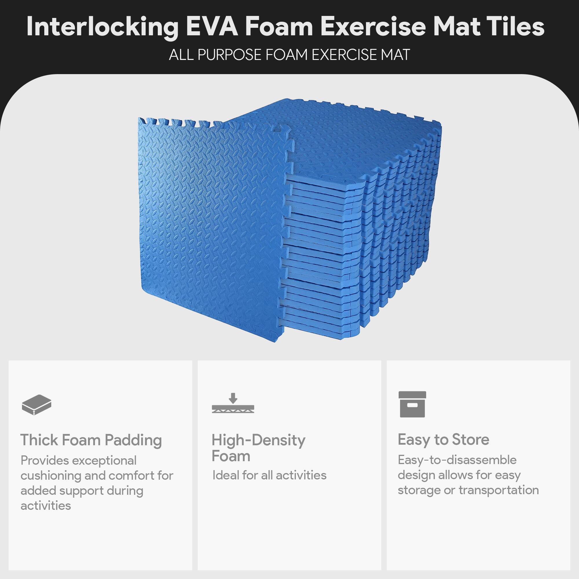 Interlocking EVA Foam Exercise Mat Tiles

ALL PURPOSE FOAM EXERCISE MAT

- Thick Foam Padding
  Provides exceptional cushioning and comfort for added support during activities

- High-Density Foam
  Ideal for all activities

- Easy to Store
  Easy-to-disassemble design allows for easy storage or transportation