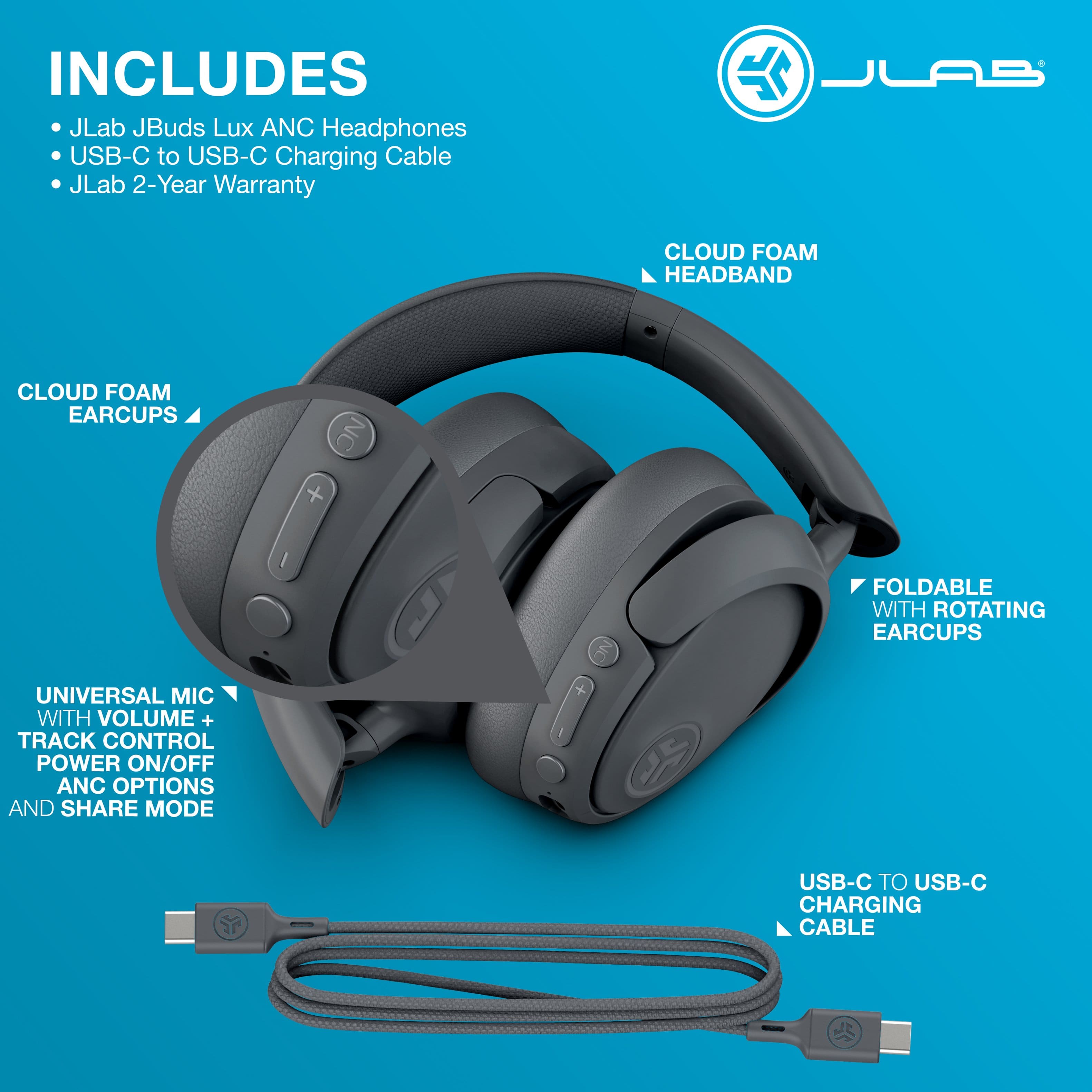 Includes: JLab JBuds Lux ANC Headphones, USB-C to USB-C Charging Cable, JLab 2-Year Warranty, Cloud Foam Headband, Cloud Foam Earcups, NC + I NC Foldable with Rotating Earcups, Universal Mic with Volume + Track Control, Power On/Off, ANC Options and Share Mode, USB-C to USB-C Charging Cable.