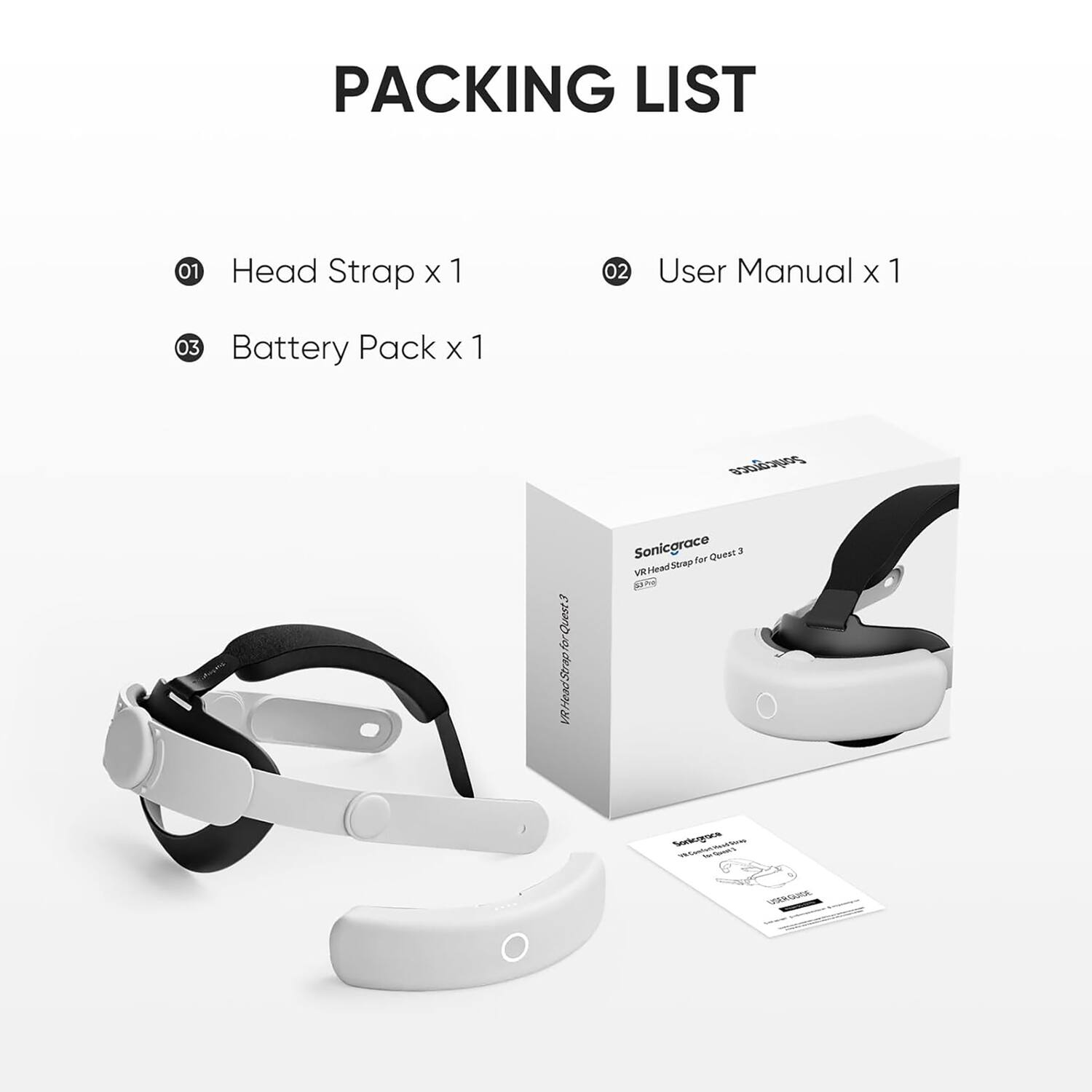 PACKING LIST

01 Head Strap x 1  
02 User Manual x 1  
03 Battery Pack x 1  

Sonicgrace  
VR Head Strap for Quest 3