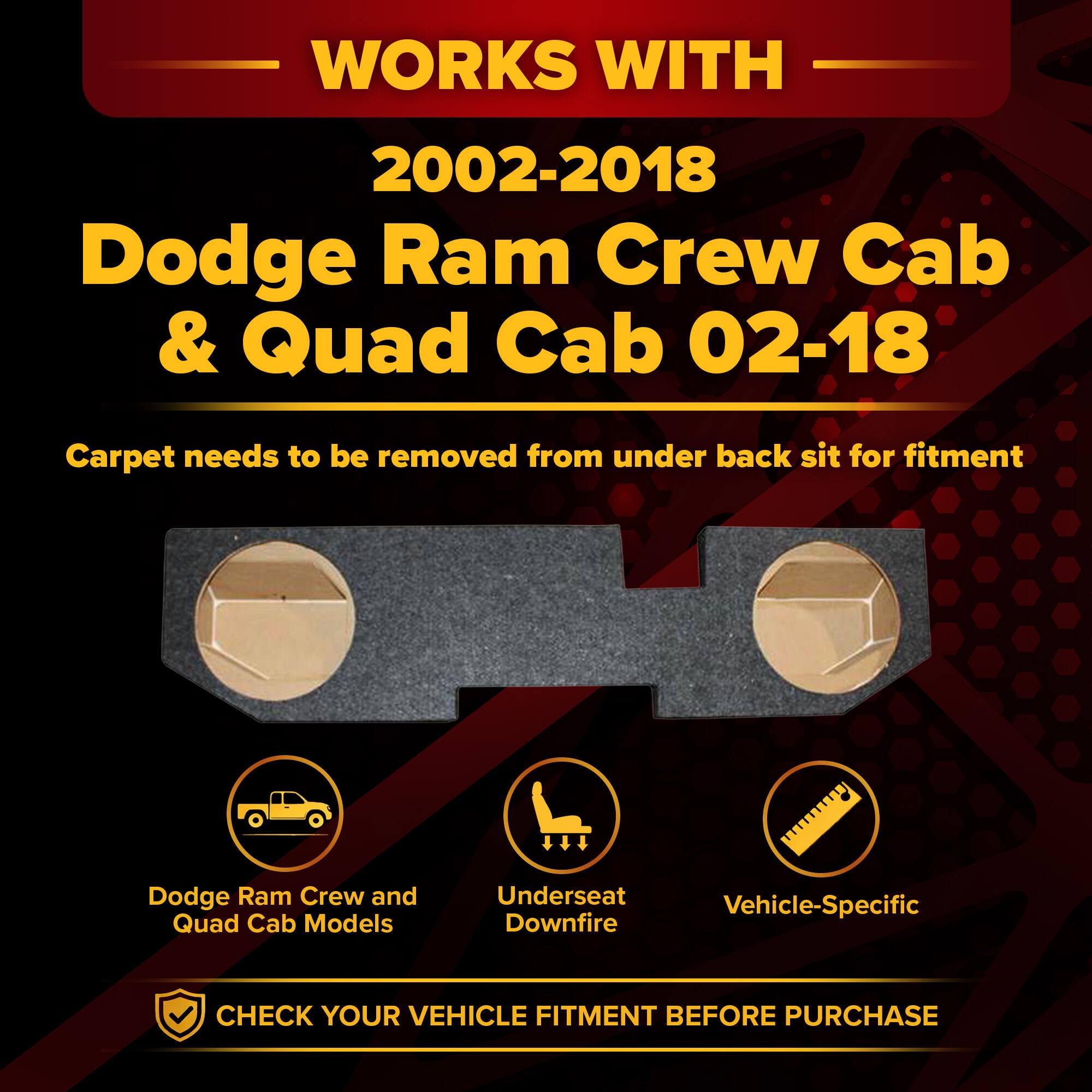 WORKS WITH  
2002-2018 Dodge Ram Crew Cab & Quad Cab 02-18  

Carpet needs to be removed from under back seat for fitment  

Dodge Ram Crew and Quad Cab Models  
Underseat Downfire  
Vehicle-Specific  

CHECK YOUR VEHICLE FITMENT BEFORE PURCHASE