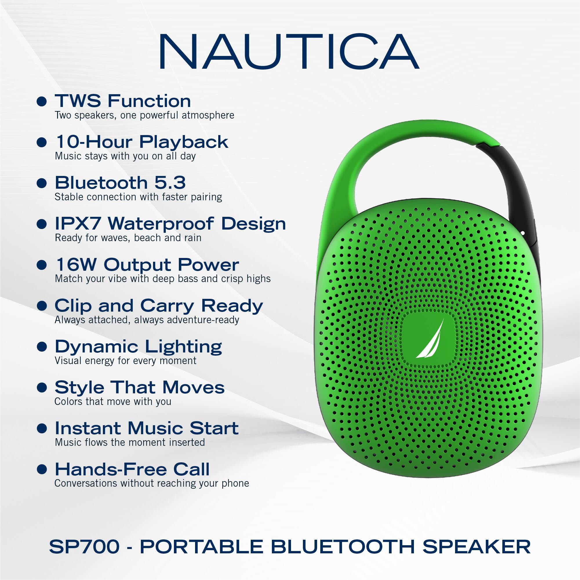 NAUTICA

- TWS Function
  - Two speakers, one powerful atmosphere

- 10-Hour Playback
  - Music stays with you on all day

- Bluetooth 5.3
  - Stable connection with faster pairing

- IPX7 Waterproof Design
  - Ready for waves, beach and rain

- 16W Output Power
  - Match your vibe with deep bass and crisp highs

- Clip and Carry Ready
  - Always attached, always adventure-ready

- Dynamic Lighting
  - Visual energy for every moment

- Style That Moves
  - Colors that move with you

- Instant Music Start
  - Music flows the moment inserted

- Hands-Free Call
  - Conversations without reaching your phone

SP700 - PORTABLE BLUETOOTH SPEAKER