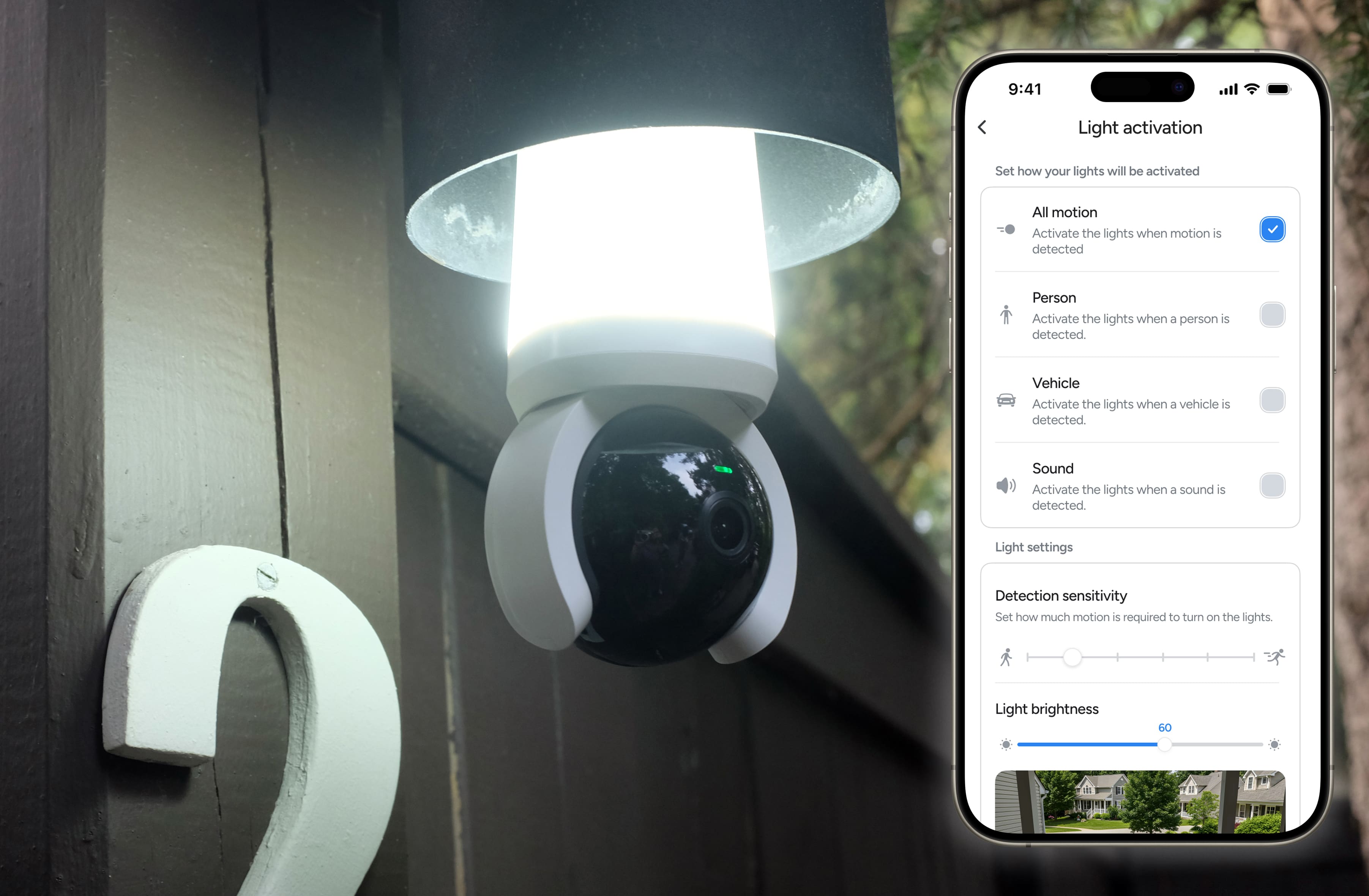 9:41 Light activation
Set how your lights will be activated
- All motion
- Activate the lights when motion is detected
- Person
- Activate the lights when a person is detected
- Vehicle
- Activate the lights when a vehicle is detected
- Sound
- Activate the lights when a sound is detected
Light settings
Detection sensitivity
Set how much motion is required to turn on the lights.
Light brightness
60