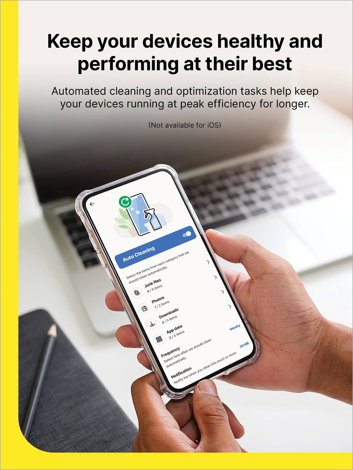 Keep your devices healthy and performing at their best

Automated cleaning and optimization tasks help keep your devices running at peak efficiency for longer.

(Not available for iOS)

Auto Cleaning

Select the items from each category that we should clean automatically.

- Junk files: 4/6 items
- Photos: 1/2 items
- Downloads: 4/5 items
- App Data: 2/4 items

Frequency: Weekly

Select how often we should clean automatically.

Notification: Notify me when you clean this much or more.

50 MB