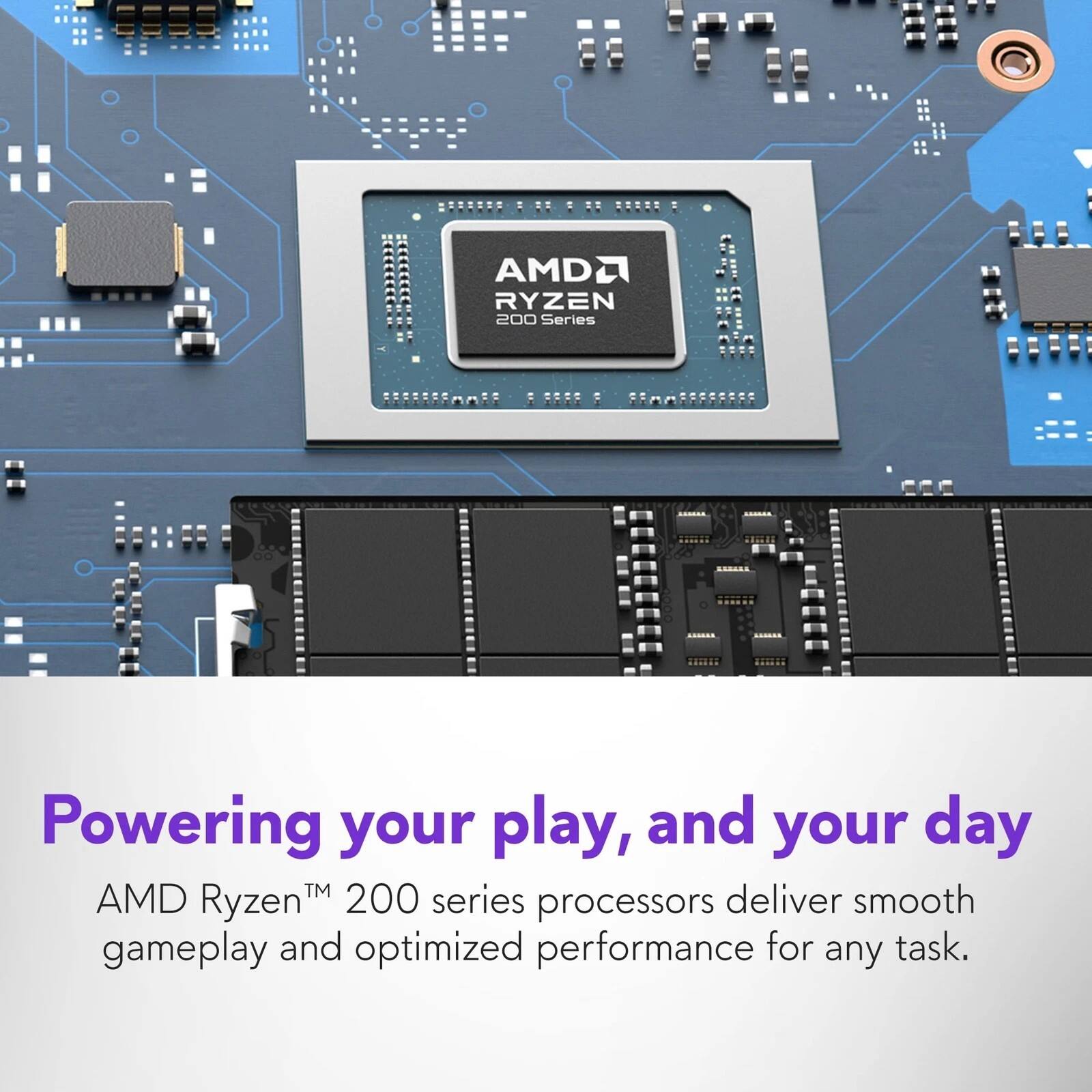 AMD Ryzen 200 Series Powering your play, and your day™  
AMD Ryzen 200 series processors deliver smooth gameplay and optimized performance for any task.