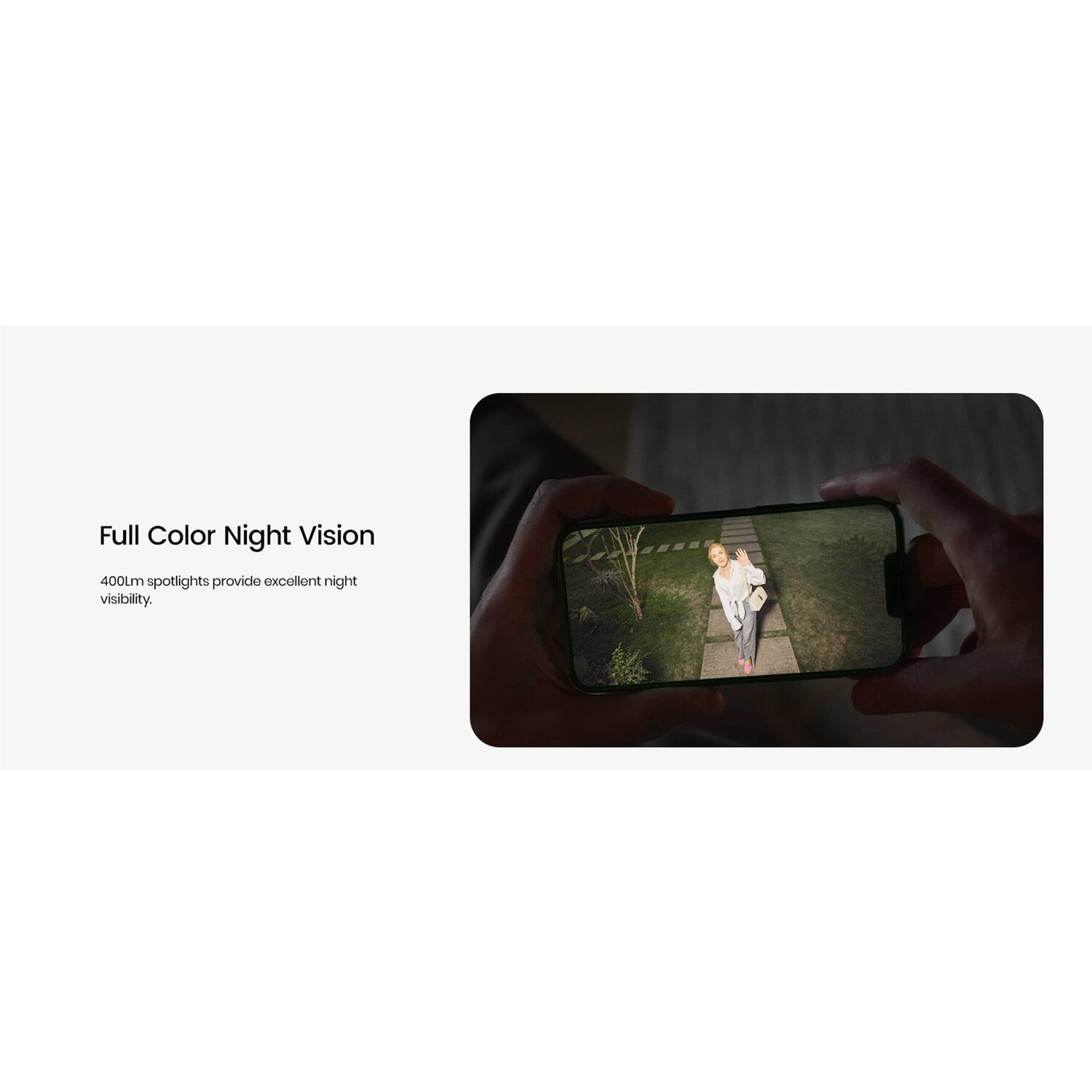 Full Color Night Vision  
400Lm spotlights provide excellent night visibility.