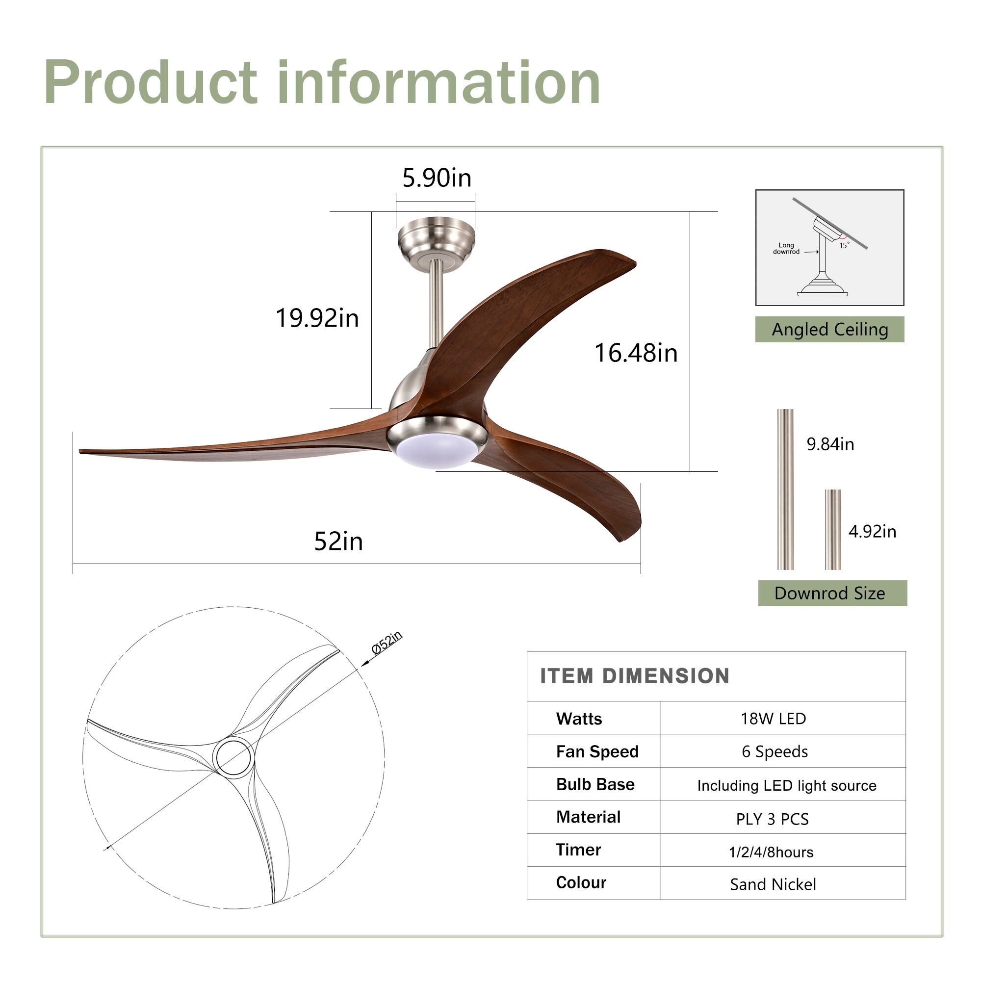 Product information

- **Lamp:** 5.90in
- **Blade Length:** 19.92in
- **Blade Width:** 16.48in
- **Angled Ceiling:** 9.84in
- **Downrod Size:** 52in
- **Diameter:** 52in

**ITEM DIMENSION**

- **Watts:** 18W LED
- **Fan Speed:** 6 Speeds
- **Bulb Base:** Including LED light source
- **Material:** PLY 3 PCS
- **Timer:** 1/2/4/8 hours
- **Colour:** Sand Nickel