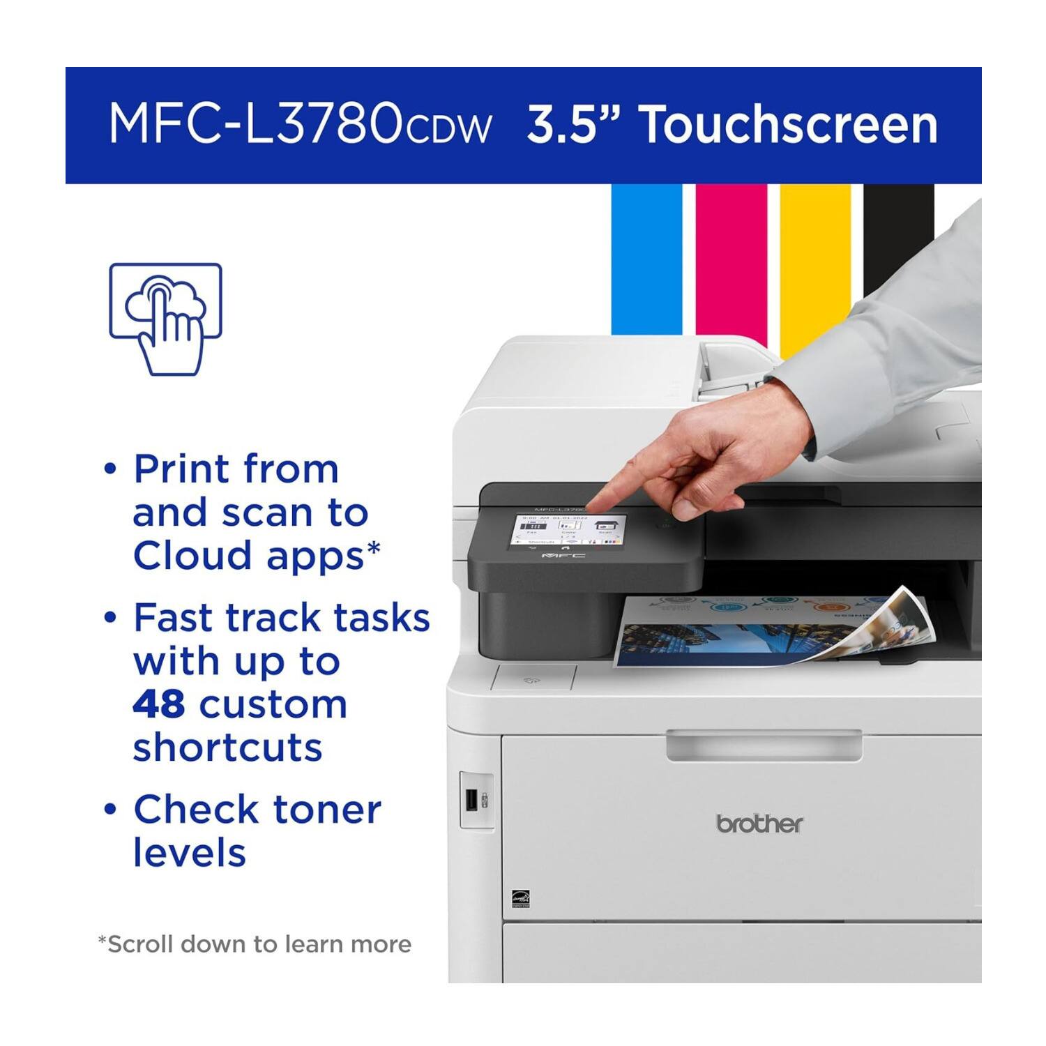 MFC-L3780CDW 3.5" Touchscreen

- Print from and scan to Cloud apps*
- Fast track tasks with up to 48 custom shortcuts
- Check toner levels

*Scroll down to learn more